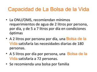 Capacidad de La Bolsa de la Vida La ONU/OMS, recomiendan mínimos requerimientos de agua de 2 litros por persona, por día, y de 5 a 7 litros por día en condiciones óptimas A 2 litros por persona por día, una  Bolsa de la Vida  satisfaría las necesidades diarias de 180 personas. A 5 litros por día por persona, una  Bolsa de la Vida  satisfaría a 72 personas. Se recomienda una bolsa por familia 