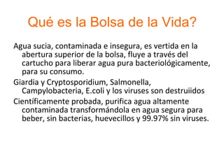 Qué es la Bolsa de la Vida? Agua sucia, contaminada e insegura, es vertida en la abertura superior de la bolsa, fluye a través del cartucho para liberar agua pura bacteriológicamente, para su consumo. Giardia y Cryptosporidium, Salmonella, Campylobacteria, E.coli y los viruses son destruiidos Científicamente probada, purifica agua altamente contaminada transformándola en agua segura para beber, sin bacterias, huevecillos y 99.97% sin viruses. 