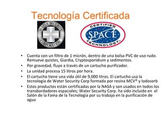 Tecnología Certificada Cuenta con un filtro de 1 micrón, dentro de una bolsa PVC de uso rudo. Remueve quistes, Giardia, Cryptosporidium y sedimentos. Por gravedad, fluye a través de un cartucho purificador. La unidad procesa 15 litros por hora.  El cartucho tiene una vida útil de 9,000 litros. El cartucho usa la tecnología de Water Security Corp formada por resina MCV® y Iodosorb Estos productos están certificadas por la NASA y son usados en todos los transbordadores espaciales; Water Security Corp. ha sido incluido en  el Salón de la Fama de la Tecnología por su trabajo en la purificación de agua 