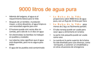 9000 litros de agua pura Además del oxígeno, el agua es el requerimiento básico para la Vida Después de un temblor, inundación mayor, u otros desastres, el agua limpia es una necesidad urgente para vivir El humano puede vivir varios días sin comida, pero sólo de 3 a 5 días sin agua Sin electricidad, las bombas no trabajan en pueblos y ciudades Las tuberías rotas significan que el agua está disponible, pero no es segura para beber El agua de los pueblos está contaminada La Bolsa de la Vida  proporciona sobre 9000 litros de agua pura, con un flujo de 15 litros por hora La Bolsa de la Vida  pesa menos de 2 kg y es fácilmente portátil. El tubo naranja puede ser usado para sacar agua y alimentarla en la bolsa La parte más pequeña puede ser usada como vaso La cuerda en la parte superior de la bolsa ha sido diseñada para usos diversos, como  torniquete, o sostener un entablillado y en otras situaciones de emergencia 