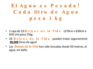 El Agua es Pesada!  Cada litro de Agua pesa 1 kg 1 caja de 10  Bolsas de la Vida  (270cm   x 630cm x 650 cm) pesa 21kg. 10  Bolsas de la Vida  pueden tratar seguramente  90,000   litros de agua! Las  Bolsas de la Vida  han sido lanzadas desde 50 metros, al agua, sin daño 