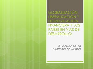 GLOBALIZACIÓN,
LIBERALIZACIÓN Y
DESREGULACIÓN
FINANCIERA Y LOS
PAISES EN VIAS DE
DESARROLLO:
EL ASCENSO DE LOS
MERCADOS DE VALORES
 