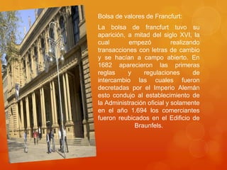 Bolsa de valores de Francfurt:La bolsa de francfurttuvo su aparición, a mitad del siglo XVI, la cual empezó realizando transacciones con letras de cambio y se hacían a campo abierto. En 1682 aparecieron las primeras reglas y regulaciones de intercambio las cuales fueron decretadas por el Imperio Alemán esto condujo al establecimiento de la Administración oficial y solamente en el año 1.694 los comerciantes fueron reubicados en el Edificio de Braunfels.