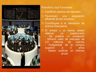 Francfurt y sus Funciones:Certifican precios de mercado;Favorecen una asignación eficiente de los recursos;Contribuyen a la valoración de activos financieros.El emisor y un banco deben rellenar un cuestionario- Se publica un prospecto- Mínimo valor de mercado de 2,5 millones de marcos- Antigüedad de la compra superior a 3 años- Deben publicar un informe anual.