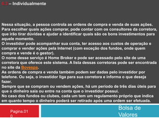Bolsa de
Valores
Pagina.01
0
6.3 – Individualmente
Nessa situação, a pessoa controla as ordens de compra e venda de suas ações.
Para escolher quais ações comprar, pode contar com os consultores da corretora,
que irão tirar dúvidas e ajudar a identificar quais são os bons investimentos para
aquele momento.
O investidor pode acompanhar sua conta, ter acesso aos custos de operação e
comprar e vender ações pela Internet (com exceção dos fundos, onde quem
compra e vende é o gestor).
O nome desse serviço é Home Broker e pode ser acessado pelo site de uma
corretora que oferece este sistema. A lista dessas corretoras pode ser encontrada
no site da Bovespa.
As ordens de compra e venda também podem ser dadas pelo investidor por
telefone. Ou seja, o investidor liga para sua corretora e informa o que deseja
fazer.
Sempre que se compram ou vendem ações, há um período de três dias úteis para
que o dinheiro saia ou entre na conta que o investidor possui.
No caso dos fundos ou clubes, cada um tem um regulamento próprio que indica
em quanto tempo o dinheiro poderá ser retirado após uma ordem ser efetuada.
 