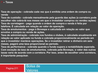 Bolsa de
Valores
Pagina.011
7 – Taxas
Taxa de operação - cobrada cada vez que é emitida uma ordem de compra ou
venda
Taxa de custódia - cobrada mensalmente pela guarda das ações (a corretora pode
escolher não cobra-lá nos meses em que o investidor comprou ou vendeu ações)
Taxa de corretagem - paga quando a ordem de compra e venda é feita por
telefone. É calculada em relação ao valor da operação.
Taxa de emolumentos - paga à Bovespa e calculada em relação ao valor que
envolve a compra ou venda de ações.
Taxa de administração - cobrada nos fundos e clubes, é calculada anualmente em
relação ao valor aplicado no fundo e cobrada proporcionalmente ao período em
que o investidor manteve operações. Se o investidor retirar o dinheiro em seis
meses, pagará uma taxa proporcional ao período.
Taxa de performance - cobrada quando o fundo supera a rentabilidade esperada.
Com exceção da taxa de emolumentos, cobrada pela Bovespa, o valor das outras
taxas varia de acordo com a corretora. Por isso, antes de escolher uma corretora,
é importante pesquisar.
 