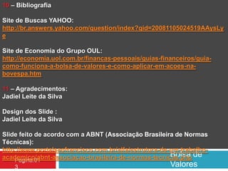 Bolsa de
Valores
Pagina.01
3
10 – Bibliografia
Site de Buscas YAHOO:
http://br.answers.yahoo.com/question/index?qid=20081105024519AAysLy
e
Site de Economia do Grupo OUL:
http://economia.uol.com.br/financas-pessoais/guias-financeiros/guia-
como-funciona-a-bolsa-de-valores-e-como-aplicar-em-acoes-na-
bovespa.htm
11 – Agradecimentos:
Jadiel Leite da Silva
Design dos Slide :
Jadiel Leite da Silva
Slide feito de acordo com a ABNT (Associação Brasileira de Normas
Técnicas):
http://www.portalsaofrancisco.com.br/alfa/estrutura-de-um-trabalho-
academico/abnt-associacao-brasileira-de-normas-tecnicas.php
 
