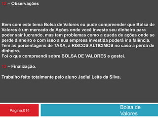 Bolsa de
Valores
Pagina.014
12 – Observações
Bem com este tema Bolsa de Valores eu pude compreender que Bolsa de
Valores é um mercado de Ações onde você investe seu dinheiro para
poder sair lucrando, mas tem problemas como a queda de ações onde se
perde dinheiro e com isso a sua empresa investida poderá ir a falência.
Tem as porcentagens de TAXA, a RISCOS ALTICIMOS no caso a perda de
dinheiro.
Foi o que compreendi sobre BOLSA DE VALORES e gostei.
13 – Finalização.
Trabalho feito totalmente pelo aluno Jadiel Leite da Silva.
 