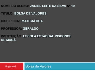 NOME DO ALUNO: JADIEL LEITE DA SILVA Nº 19
TITULO: BOLSA DE VALORES
DISCIPLINA: MATEMÁTICA
PROFESSOR: GERALDO
INSTITUIÇÃO: ESCOLA ESTADUAL VISCONDE
DE MAUÁ
Bolsa de ValoresPagina.02
 