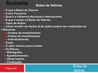 Bolsa de
Valores
Sumario Bolsa de Valores
1 – O que é Bolsa de Valores
2 – Como Funciona.
3 – Qual é a influencia Nacional e Internacional.
4 – O que é ações na Bolsa de Valores.
5 – Tipos de Ações.
6 – Como investir em Ações & As ações podem ser compradas de
3 Maneiras.
6.1 – Fundos de investimentos.
6.2 – Clubes de investimentos.
6.3 – Individualmente.
7 – Taxas.
8 – O valor mínimo para investir.
9 – Os Riscos.
10 – Bibliografia.
11 – Agradecimentos.
12 – Observações.
13 – Finalização.
Pagina.03
 