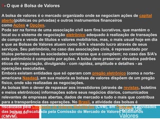 Bolsa de
Valores
Pagina.04
1- O que é Bolsa de Valores
A bolsa de valores é o mercado organizado onde se negociam ações de capital
aberto(públicas ou privadas) e outros instrumentos financeiros
como Ações e Opções.
Pode ser na forma de uma associação civil sem fins lucrativos, que mantém o
local ou o sistema de negociação eletrônico adequado à realização de transações
de compra e venda de títulos e valores mobiliários, mas, o mais usual hoje em dia
e que as Bolsas de Valores atuem como S/A`s visando lucro através de seus
serviços. Seu patrimônio, no caso das associações civis, é representado por
títulos pertencentes às sociedades corretoras que a compõem; no caso das S/A's
este patrimônio é composto por ações. A bolsa deve preservar elevados padrões
éticos de negociação, divulgando - com rapidez, amplitude e detalhes - as
operações executadas.
Embora existam entidades que só operam com pregão eletrônico (como a norte-
americana Nasdaq), em sua maioria as bolsas de valores dispõem de um pregão
físico, onde são realizadas as negociações.
As bolsas têm o dever de repassar aos investidores (através de revistas, boletins
e meios eletrônicos) informações sobre seus negócios diários, comunicados
relevantes de empresas abertas, dados de mercado e tudo o mais que contribua
para a transparência das operações. No Brasil, a atividade das bolsas é
fiscalizada pela Comissão de Valores Mobiliários (CVM), em Portugal a atividades
das bolsas é fiscalizada pela Comissão do Mercado de Valores Mobiliários
(CMVM).
 