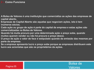 Bolsa de
ValoresPagina.05
2 – Como Funciona
A Bolsa de Valores é uma instituição que comercializa as ações das empresas de
capital aberto.
Empresas de Capital Aberto são aquelas que negociam ações, isto é tem
inúmeros sócios.
Cada ação ou grupo de ação é parte do capital da empresa e estas ações são
comercializadas na Bolsa de Valores.
Quando há muita procura por uma determinada ação o preço sobe, quando
muitos querem vender ou não há procura o preço desce.
O preço da ação o valor de face é estipulado quando da emissão das mesmas por
parte da empresa.
Se a empresa apresenta lucro o preço sobe porque as empresas distribuem este
lucro aos acionistas que são os proprietários da ações.
 