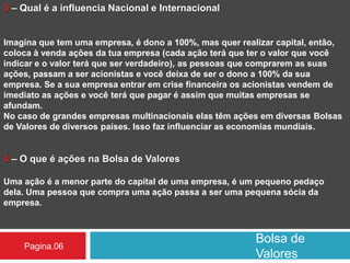 Bolsa de
Valores
Pagina.06
3 – Qual é a influencia Nacional e Internacional
Imagina que tem uma empresa, é dono a 100%, mas quer realizar capital, então,
coloca à venda ações da tua empresa (cada ação terá que ter o valor que você
indicar e o valor terá que ser verdadeiro), as pessoas que comprarem as suas
ações, passam a ser acionistas e você deixa de ser o dono a 100% da sua
empresa. Se a sua empresa entrar em crise financeira os acionistas vendem de
imediato as ações e você terá que pagar é assim que muitas empresas se
afundam.
No caso de grandes empresas multinacionais elas têm ações em diversas Bolsas
de Valores de diversos países. Isso faz influenciar as economias mundiais.
4 – O que é ações na Bolsa de Valores
Uma ação é a menor parte do capital de uma empresa, é um pequeno pedaço
dela. Uma pessoa que compra uma ação passa a ser uma pequena sócia da
empresa.
 