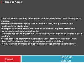 Bolsa de
Valores
Pagina.0
7
5 – Tipos de Ações.
Ordinária Nominativa (ON) - Dá direito a voto em assembleia sobre definições da
empresa.
Preferencial Nominativa (PN) - Dão dá direito a voto, mas preferência no
recebimento de dividendos.
As empresas dividem seus lucros com os acionistas. Algumas fazem isso
mensalmente, outras trimestralmente.
Os dividendos dados a quem tem ON’s nem sempre são iguais aos dados a quem
tem PN’s.
Nesses casos, as preferenciais nominativas recebem valores maiores. Além
disso, as PNs são vendidas e compradas com maior facilidade.
Porém, algumas empresas só disponibilizam ações ordinárias nominativas.
 