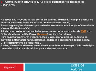 Bolsa de
Valores
Pagina.08
6 – Como investir em Ações & As ações podem ser compradas de
3 Maneiras
As ações são negociadas nas Bolsas de Valores. No Brasil, a compra e venda de
ações acontece na Bolsa de Valores de São Paulo (Bovespa).
Essas negociações são feitas por meio das corretoras habilitas pela Comissão de
Valores Mobiliários (CVM).
A lista das corretoras credenciadas pode ser encontrada nos sites da CVM e da
Bolsa de Valores de São Paulo (Bovespa), no item Corretoras.
Para começar a comprar e vender ações, é necessário fazer um cadastro na
corretora (informando nome, profissão, endereço e entregando cópias de RG,
CPF e comprovante de residência).
Assim, a corretora abre uma conta desse investidor na Bovespa. Cada instituição
determina qual a quantia mínima para a abertura da conta.
 
