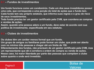Bolsa de
Valores
Pagina.0
9
6.1 – Fundos de investimentos
Um fundo funciona como um condomínio. Cada um dos seus investidores possui
uma cota, que corresponde a uma porção do total de ações que o fundo tem.
Cada fundo tem seu próprio estatuto, que informa suas regras e o grau de risco
de seus investimentos.
Todo fundo precisa ter um gestor certificado pela CVM, que coordena as compras
e vendas de ações.
Assim, quando uma pessoa adere a um fundo, deve estar de acordo com sua
política de investimento, especificada em seu estatuto.
6.2 – Clubes de investimentos
Os clubes têm um caráter menos formal que um fundo.
Um grupo de amigos ou familiares pode formar um clube, que pode ser aberto
com no mínimo três pessoas e chegar até um limite de 150.
Diferentemente dos fundos, não precisam de um gestor certificado pela CVM, mas
um representante que dê à corretora a ordem de compra ou venda de ações.
Nesse caso, há maior liberdade por parte das pessoas que compõem o clube
sobre quanto e onde será investido.
 