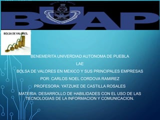 BENEMERITA UNIVERDIAD AUTONOMA DE PUEBLA
LAE
BOLSA DE VALORES EN MEXICO Y SUS PRINCIPALES EMPRESAS
POR: CARLOS NOEL CORDOVA RAMIREZ
PROFESORA: YATZUKE DE CASTILLA ROSALES
MATERIA: DESARROLLO DE HABILIDADES CON EL USO DE LAS
TECNOLOGIAS DE LA INFORMACION Y COMUNICACION.
 