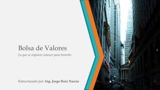 Bolsa de Valores
Lo que se requiere conocer para Invertir.
Estructurado por: Ing. Jorge Ruiz Narcia
 