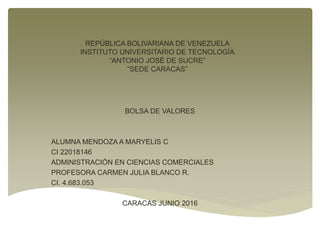 REPÚBLICA BOLIVARIANA DE VENEZUELA
INSTITUTO UNIVERSITARIO DE TECNOLOGÍA
“ANTONIO JOSÉ DE SUCRE”
“SEDE CARACAS”
BOLSA DE VALORES
ALUMNA MENDOZA A MARYELIS C
CI 22018146
ADMINISTRACIÓN EN CIENCIAS COMERCIALES
PROFESORA CARMEN JULIA BLANCO R.
CI. 4.683.053
CARACAS JUNIO 2016
 