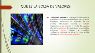 QUE ES LA BOLSA DE VALORES
 La bolsa de valores es una organización privada
que brinda las facilidades necesarias para que sus
miembros, atendiendo los mandatos de sus
clientes, introduzcan órdenes y realicen
negociaciones de compra y venta de valores,
tales como acciones de sociedades o compañías
anónimas, bonos públicos y privados,
certificados, títulos de participación y una amplia
variedad de instrumentos de inversión.
 