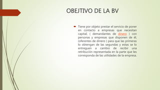 OBEJTIVO DE LA BV
 Tiene por objeto prestar el servicio de poner
en contacto a empresas que necesitan
capital, ( demandantes de dinero ) con
personas y empresas que disponen de él,
(oferentes de dinero ) para que las primeras
lo obtengan de las segundas y estas se lo
entreguen a cambio de recibir una
retribución representada en la parte que les
corresponda de las utilidades de la empresa.
 