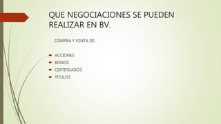 QUE NEGOCIACIONES SE PUEDEN
REALIZAR EN BV.
COMPRA Y VENTA DE:
 ACCIONES
 BONOS
 CERTIFICADOS
 TITULOS
 