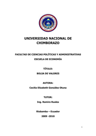 UNIVERSIDAD NACIONAL DE CHIMBORAZO<br />FACULTAD DE CIENCIAS POLÍTICAS Y ADMINISTRATIVAS<br />ESCUELA DE ECONOMÍA<br />TÍTULO:<br />BOLSA DE VALORES<br />AUTORA:<br />Cecilia Elizabeth González Otuna<br />TUTOR:<br />Ing. Ramiro Ruales <br />Riobamba – Ecuador<br />2009 -2010<br />Contenido TOC  quot;
1-3quot;
    CAPITULOI PAGEREF _Toc61027173  7Historia de la Bolsa de Valores PAGEREF _Toc61027174  7BOLSA DE VALORES PAGEREF _Toc61027175  10Importancia de la Bolsa de Valores PAGEREF _Toc61027176  12PRINCIPALES CARACTERÍSTICAS PAGEREF _Toc61027177  12FUNCIÓN PAGEREF _Toc61027178  13Función económica PAGEREF _Toc61027179  13Participantes PAGEREF _Toc61027180  14CAPITULO II PAGEREF _Toc61027181  15El término “bolsa de comercio” PAGEREF _Toc61027182  15Supervisión, regulación y funcionamiento PAGEREF _Toc61027183  15Bolsas de derivados y de commodities. PAGEREF _Toc61027184  16Bolsas agrícolas PAGEREF _Toc61027185  16El mercado estadounidense PAGEREF _Toc61027186  17Europa PAGEREF _Toc61027187  18Bolsa de Valores de NASDAQ siendo manipulada en milisegundos PAGEREF _Toc61027188  18El Mercado Bursátil: PAGEREF _Toc61027189  21Mercado Primario PAGEREF _Toc61027190  21Mercado Secundario PAGEREF _Toc61027191  21Casas Corredores de Bolsa: PAGEREF _Toc61027192  22COMO SE NEGOCIA EN LA BOLSA DE VALORES PAGEREF _Toc61027193  22COMO INVERTIR EN LA BOLSA DE VALORES PAGEREF _Toc61027194  23Los Inversionistas PAGEREF _Toc61027195  23Casas de Bolsa PAGEREF _Toc61027196  24Caja de Valores PAGEREF _Toc61027197  24Los Emisores PAGEREF _Toc61027198  25La Bolsa PAGEREF _Toc61027199  25Registro del Mercado de Valores y  Mercancías. PAGEREF _Toc61027200  26Diferentes Opciones de Inversión PAGEREF _Toc61027201  26LEYES RELACIONADAS CON LA BOLSA DE VALORES PAGEREF _Toc61027202  27Ley del Mercado de Valores y Mercancías PAGEREF _Toc61027203  27Reglamento para la Inscripción de Valores PAGEREF _Toc61027204  27La BVN ofrece más opciones de financiamiento PAGEREF _Toc61027205  28¿Qué es Desmaterialización de títulos? PAGEREF _Toc61027206  28¿Que Ventajas Representa la Desmaterialización? PAGEREF _Toc61027207  29CAPITULO III PAGEREF _Toc61027208  31BOLSA DE BALORES DE ECUADOR PAGEREF _Toc61027209  31Bolsa de valores de Quito PAGEREF _Toc61027210  31Las Bolsas de Valores PAGEREF _Toc61027211  31BOLSA DE VALORES PAGEREF _Toc61027212  32FUNCIONES PRINCIPALES DE LA BOLSA DE VALORES DE QUITO. PAGEREF _Toc61027213  32SISTEMAS Y MECANISMOS DE NEGOCIACION DE VALORES PAGEREF _Toc61027214  32VENTAJAS QUE PROPORCIONA LA BOLSA PAGEREF _Toc61027215  33FONDO DE GARANTIA DE EJECUCION PAGEREF _Toc61027216  34El Mercado de Valores PAGEREF _Toc61027217  34CLASIFICACION DEL MERCADO DE VALORES PAGEREF _Toc61027218  34ENTIDADES DE CONTROL DEL MERCADO DE VALORES PAGEREF _Toc61027219  35LOS PARTICIPANTES DEL MERCADO DE VALORES PAGEREF _Toc61027220  35MECANISMOS DEL MERCADO DE VALORES PAGEREF _Toc61027221  36VENTAJAS DEL MERCADO DE VALORES PAGEREF _Toc61027222  36Las Casas de Valores PAGEREF _Toc61027223  37FACULTADES DE LAS CASAS DE VALORES PAGEREF _Toc61027224  37PROHIBICIONES DE LAS CASAS DE VALORES PAGEREF _Toc61027225  38RESPONSABILIDADES DE LAS CASAS DE VALORES PAGEREF _Toc61027226  38ASPECTOS QUE USTED DEBE TOMAR EN CUENTA RESPECTO A LAS CASAS DE VALORES PAGEREF _Toc61027227  39OPERADORES DE VALORES PAGEREF _Toc61027228  39REQUISITOS PARA LA CALIFICACION DE OPERADORES EN LA BOLSA DE VALORES DE QUITO PAGEREF _Toc61027229  39Rueda de Bolsa PAGEREF _Toc61027230  40PARTICIPANTES PAGEREF _Toc61027231  40MECANISMOS OPERATIVOS PAGEREF _Toc61027232  41Rueda Electrónica PAGEREF _Toc61027233  41POSTURAS PAGEREF _Toc61027234  43CLASES PAGEREF _Toc61027235  43CALCE DE POSTURAS PAGEREF _Toc61027236  43VALORES DE RENTA VARIABLE PAGEREF _Toc61027237  44CLASES PAGEREF _Toc61027238  44VALORES DE RENTA FIJA PAGEREF _Toc61027239  45CAPITULO VI PAGEREF _Toc61027240  48Bolsa de valores de  Guayaquil. PAGEREF _Toc61027241  49LA CREACION DE LA BOLSA DE VALORES DE GUAYAQUIL PAGEREF _Toc61027242  49En la Ley de 1998 se define como obligaciones de las bolsas de valores: PAGEREF _Toc61027243  50ACONTECIMIENTOS. PAGEREF _Toc61027244  50EVOLUCION DE LA ACTIVIDAD BURSATIL EN LA BVG PAGEREF _Toc61027245  51VISIÓN PAGEREF _Toc61027246  54MISIÓN PAGEREF _Toc61027247  54DIRECTORIO DE LA BVG PAGEREF _Toc61027248  55Organigrama del Personal de la Bolsa de Valores de Guayaquil. PAGEREF _Toc61027249  57CAPITULO V PAGEREF _Toc61027250  58Cayó la bolsa de Colombia. Bajó 4,86% PAGEREF _Toc61027251  59LOS INDICES BURSÁTILES PAGEREF _Toc61027252  60Nasdaq composite index PAGEREF _Toc61027253  66Nikkei stock average PAGEREF _Toc61027254  66Topix PAGEREF _Toc61027255  66FT -30 PAGEREF _Toc61027256  67DAX PAGEREF _Toc61027257  67El IBEX 35. PAGEREF _Toc61027258  67El Ibex 35 nace ante una doble necesidad: PAGEREF _Toc61027259  68Composición PAGEREF _Toc61027260  68Conclusiones. PAGEREF _Toc61027261  69<br />CAPITULOI<br />Historia de la Bolsa de Valores<br />La Bolsa de Valores tiene sus orígenes en el siglo XIII en Francia y los Países Bajos, cuando los comerciantes negociaban letras de cambio –pagarés emitidos a cambio de préstamos–. Si alguien tenía una letra de cambio y necesitaba dinero antes del vencimiento, podía vendérsela a otro. <br />Esta institución comenzó a tomar forma en las ferias medievales de la Europa Occidental, donde se inició la práctica de las transacciones de valores mobiliarios y títulos. Pero por qué se llama Bolsa? Sobre esto existen dos teorías, pero ambas muy parecidas. <br />Una de ellas dice que el nombre quot;
Bolsa de Valoresquot;
 tiene su origen en las reuniones que se llevaban en la ciudad de Brujas, en Bélgica, en el palacio de la familia de banqueros Van der Bourseen donde estaba organizado un mercado de títulos valores. Bourse significa Bolsa en francés. <br />La segunda teoría es difundida justamente por la Bolsa de Bruselas (Bélgica) y cuenta que la denominación de Bolsa se origina en quot;
Van der Bürsequot;
 y pertenecía al nombre de una taberna, también en la ciudad de Brujas, donde los comerciantes medievales se reunían para llevar a cabo las operaciones de compra y venta. <br />La historia nos cuenta que la ciudad de Brujas, en Flandes (ahora Bélgica) era muy importante para el comercio, navegación y banca en aquella época, de tal forma que era llamada quot;
la Venecia del Nortequot;
. Y fue ahí donde se empezó a popularizar el término quot;
Bolsaquot;
, no obstante en otras ciudades de Europa se utilizaban los términos quot;
Plaza de Cambioquot;
 o quot;
Colegio de Mercaderesquot;
 para referirse a este tipo de mercados. <br />Recién en 1460 se creó la Bolsa de Amberes, que fue la primera institución bursátil en sentido moderno. Posteriormente, se creó la Bolsa de Londres en 1570, en 1595 la de Lyon, Francia y en 1792 la de Nueva York, siendo ésta la primera en el continente americano. Estas se consolidaron tras el auge de las sociedades anónimas. <br />Hasta la creación de las Bolsas de Valores el intercambio bursátil consistía en reuniones informales de comerciantes, en los barrios mercantiles de las ciudades. En algunos artículos puede leerse que en Londres, por ejemplo, los negocios se concertaban en cafeterías; y en Nueva York, los comerciantes se reunían al aire libre en lo que hoy es Wall Street. <br />Pero el auge industrial y la explosión en el número de acciones y títulos en oferta, crearon la necesidad de establecimientos permanentes. Pero si nos preguntamos por qué se crearon estos mercados bursátiles, la respuesta hallada nos explica que su nacimiento se debió a la necesidad de tener un lugar donde colocar y dar salida a la deuda del Estado. Las deudas extraordinarias eran entonces fruto de las necesidades de financiación que generaban las guerras y normalmente esos títulos estaban reconocidos de forma deficiente desde el punto de vista jurídico y no tenían un plazo seguro de amortización. <br />Entre 1850 y 1890, cerca del 30% de los gastos del Estado en España se tuvieron que dedicar a amortizar y pagar los intereses de los títulos públicos emitidos. A mitad de siglo, los representantes de la renta variable eran sólo seis: Banco de San Fernando, una compañía minera, una empresa de seguros y tres de servicios generales (transporte y gas), algo que contrasta con las más de 130 empresas que cotizan actualmente. <br />Pero las empresas fueron ingresando de a poco a la Bolsa, así 1868 cotizaban 34 valores, diez eran bancos o sociedades de crédito, entre ellos el Banco de España; 17 empresas de ferrocarriles y el resto lo completaban compañías mineras y de servicios. Los primeros datos registrados de negociación se remontan a 1856, cuando todavía tenía más peso la negociación de deuda y apenas existían empresas cotizadas, en aquel año la contratación nominal de acciones y obligaciones no alcanzaba el 1% del total admitido. Ese año se negociaron 110 millones de reales de Vellón (unos 140.000 euros). <br />La palabra quot;
bolsaquot;
 tiene su origen en un edificio que perteneció a una familia noble en la ciudad europea de Brujas, de la región de Flandes, de apellido Van Der Buërse, donde se realizaban encuentros y reuniones de carácter mercantil. El escudo de armas de esta familia estaba representado por tres bolsas de piel, los monederos de la época. Para la época, por el volumen de las negociaciones, la importancia de esta familia y las transacciones que allí se efectuaban la gente le dio el nombre a lo que actualmente se conoce como Bolsa, por el apellido Buërse.<br />Brujas llegó a tener 100.000 habitantes, superando en población a ciudades como Londres y París. Brujas fue un centro comercial de primer orden en los siglos XIII y XIV. Era el principal del noroeste de Europa, tanto por su condición de ciudad portuaria como por su muy intensa producción de textiles y especialmente los famosos “paños flamencos” reconocidos por su calidad, además de ser el centro comercialización de diamantes más antiguo de Europa.<br />No obstante, lo que se considera la primera bolsa fue creada en Amberes, Bélgica, en 1460 y la segunda en Ámsterdam en los primeros años del siglo XVII, cuando esa ciudad se convirtió en el más importante centro del comercio mundial.<br />La Bolsa de Valores de Ámsterdam es considerada como la más antigua del mundo. Fue fundada en 1602 por la Compañía holandesa de las Indias Orientales (Verenigde Oostindische Compagnie, o quot;
VOCquot;
) para hacer tratos con sus acciones y bonos. Posteriormente fue renombrada como Amsterdam Bourse y fue la primera en negociar formalmente con activos financieros.<br />La Bolsa de Ámsterdam también funcionó como mercardo de los productos coloniales. Publicaba semanalmente un boletín que servía de punto de referencia en las transacciones.<br />Mucho tiempo después, ese lugar de primacía lo conquistó Londres y su bolsa de valores, denominada London Stock Exchange, fue fundada en 1801.<br />Actualmente existen estas instituciones en muchos países, siendo la más importante del mundo actualmente, la Bolsa de Nueva York, que actualmente está en proceso de su transformación para convertirse en una red de negociación similar al mercado Nasdaq, también estadounidense, que hoy en día ha dejado de ser un sistema de transacciones electrónicas para convertirse es una bolsa de valores que rivaliza con aquella, logrando plantearle una seria competencia.<br />BOLSA DE VALORES<br />Las Bolsas de Valores se pueden definir como mercados organizados y especializados, en los que se realizan transacciones con títulos valores por medio de intermediarios autorizados, conocidos como Casas de Bolsa ó Puestos de Bolsa. Las Bolsas ofrecen al público y a sus miembros las facilidades, mecanismos e instrumentos técnicos que facilitan la negociación de títulos valores susceptibles de oferta pública, a precios determinados mediante subasta. Dependiendo del momento en que un título ingresa al mercado, estas negociaciones se transarían en el mercado primario o en el mercado secundario. <br />Una Bolsa de Valores, es una organización privada que brinda las facilidades necesarias para que sus miembros, atendiendo los mandatos de sus clientes, introduzcan órdenes y realicen negociaciones de compra venta de valores, tales como acciones de sociedades o compañías anónimas, bonos públicos y privados, certificados, títulos de participación y una amplia variedad de instrumentos de inversión.<br />La negociación de los valores en los mercados bursátiles se hace tomando como base unos precios conocidos y fijados en tiempo real, en un entorno seguro para la actividad de los inversionistas, donde el mecanismo de las transacciones está totalmente regulado, lo que garantiza la legalidad y seguridad.<br />Las bolsas de valores fortalecen al mercado de capitales e impulsan el desarrollo económico y financiero en la mayoría de los países del mundo, donde existen en algunos casos desde hace muchos años, a partir de las primeras entidades de este tipo creadas en los primeros años del siglo XVII.<br />Los participantes en la operación de las bolsas son básicamente los demandantes de capital (empresas, organismos públicos o privados y otras entidades), los oferentes de capital (ahorradores, inversionistas) y los intermediarios.<br />La negociación de valores en las bolsas se efectúa a través de los miembros de la Bolsa, conocidos usualmente con el nombre de corredores, sociedades de corretaje de valores, casas de bolsa, agentes o comisionistas, de acuerdo a la denominación que reciben en las leyes de cada país, quienes hacen su labor a cambio de una comisión. En numerosos mercados, otros entes y personas también tienen acceso parcial al mercado bursátil, como se llama al conjunto de actividades de mercado primario y secundario de transacción y colocación de emisiones de valores de renta variable y renta fija.<br />Para cotizar sus valores en la Bolsa, las empresas primero deben hacer públicos sus estados financieros, puesto que a través de ellos se pueden determinar los indicadores que permiten saber la situación financiera de las compañías. Las bolsas de valores son reguladas, supervisadas y controladas por los Estados nacionales, aunque la gran mayoría de ellas fueron fundadas en fechas anteriores a la creación de los organismos supervisores oficiales.<br />Importancia de la Bolsa de Valores<br />Los recursos invertidos por medio de las Bolsas de Valores permiten tanto a las empresas como a los gobiernos, financiar proyectos productivos y de desarrollo que generan empleos y riqueza para un país. Los aportantes de estos recursos reciben a cambio la oportunidad de invertir en una canasta de instrumentos que les permite diversificar su riesgo, optimizando sus rendimientos. Es importante destacar que las Bolsas de Valores son mercados complementarios al Sistema Financiero tradicional.  <br />PRINCIPALES CARACTERÍSTICAS<br />Pone en contacto a las empresas con las personas que ahorran.<br />Proporciona liquidez al crear un mercado de compraventa.<br />Permite a los pequeños ahorradores acceder al capital de grandes sociedades. <br />Sirve como índice de la evolución de la economía.<br />Determina el precio de las sociedades a través de la cotización. <br /> Proporciona protección frente a la inflación, al obtenerse normalmente unos rendimientos mayores que otras inversiones.<br />Rentabilidad: siempre que se invierte en Bolsa se pretende obtener un rendimiento y este se puede obtener de dos maneras: la primera es con el cobro de dividendos y la segunda con la diferencia entre el precio de venta y el de compra de los títulos, es decir, la plusvalía o minusvalía obtenida.<br />Seguridad: la Bolsa como ya sabemos es un mercado de renta variable, es decir, los valores van cambiando de valor tanto a la alza como a la baja y todo ello conlleva un riesgo. Este riesgo podríamos hacerlo menor si mantenemos nuestros títulos a lo largo del tiempo, la probabilidad de que se trate de una inversión rentable y segura será mayor. Por otra parte es conveniente la diversificación; esto significa que es conveniente que no se adquieran todos los títulos de la misma empresa sino de varias.<br />Liquidez: facilidad que ofrece este tipo de inversiones de comprar y vender rápidamente.<br />FUNCIÓN<br />Las principales funciones de las Bolsas de Valores comprenden el proporcionar a los participantes información veraz, objetiva, completa y permanente de los valores y las empresas inscritas en la Bolsa, sus emisiones y las operaciones que en ella se realicen, así como supervisar todas sus actividades, en cuanto al estricto apego a las regulaciones vigentes.<br />Es un subsistema dentro del sistema financiero y está compuesto por un conjunto de instrumentos o activos financieros, instituciones o intermediarios financieros cuya misión es contactar a compradores y vendedores en los mercados donde se negocian los diferentes instrumentos o activos financieros. Sistema de procesamiento de apareo automático de órdenes de compra y de venta de valores inscritos en la Bolsa de Valores.<br />Función económica<br />Las bolsas de valores cumplen las siguientes funciones:<br />Canalizan el ahorro hacia la inversión, contribuyendo así al proceso de desarrollo económico;<br />Ponen en contacto a las empresas y entidades del Estado necesitadas de recursos de inversión con los ahorristas;<br />Confieren liquidez a la inversión, de manera que los tenedores de títulos pueden convertir en dinero sus acciones u otros valores con facilidad;<br />Certifican precios de mercado;<br />Favorecen una asignación eficiente de los recursos;<br />Contribuyen a la valoración de activos financieros.<br />Por otra parte, las bolsas están sujetas a los riesgos de los ciclos económicos y sufren los efectos de los fenómenos psicológicos que pueden elevar o reducir los precios de los títulos y acciones, siendo consideradas un barómetro de los acontecimientos económicos y sociales.<br />Participantes<br />Intermediarios: casas de bolsa, sociedades de corretaje y bolsa, sociedades de valores y agencias de valores y bolsa.<br />Inversionistas: <br />Inversionistas a corto plazo: arriesgan mucho buscando altas rentabilidades.<br />Inversionistas a largo plazo: buscan rentabilidad a través de dividendos, ampliaciones de capital...<br />Inversionistas aversos al riesgo: invierten preferiblemente en valores de renta fija (Letras del Tesoro).<br />Empresas y estados: empresas, organismos públicos o privados y otras entes.<br />CAPITULO II<br />El término “bolsa de comercio”<br />En algunas ciudades, por razones históricas, algunos de estos centros de transacción son conocidos con la denominación bolsa de comercio, como por ejemplo los de Buenos Aires y Santiago, pero en realidad lo que se negocia son valores y no mercancías ni otros activos, y por ello mismo la mayoría se denominan “bolsa de valores”.<br /> Supervisión, regulación y funcionamiento<br />En la mayoría de los países es necesaria la aprobación de la Comisión Nacional del Mercado de Valores o la Superintendencia de Valores, para que títulos o certificados privados puedan ser negociados en la Bolsa. Generalmente los títulos públicos, emitidos por los gobiernos, no requieren tal autorización.<br />Estos organismos de control y regulación cumplen funciones de supervisión, regulación y control de bolsas de valores, cajas de valores, corredores de valores, asesores de inversión, empresas emisoras de valores, contadores y las calificadoras de riesgo, entre otras entidades y personas. Sin embargo, en casos en los que falla los mecanismos de control, puede conducir a catástrofes financieras como las de 1929, es bueno anotar, que las crisis de los mercados bursátiles, financieros y de crédito llevan a la emisión de nuevas leyes y normativas para lograr un funcionamiento más seguro de los mercados, así como a la continuada aplicación de las reglamentaciones existentes.<br />Bolsas de derivados y de commodities.<br />Desde hace muchos años existen otras entidades, igualmente reguladas y controladas por las comisiones de valores, que sirven de escenario para la transacción de derivados. En los mercados de derivados, se contratan y negocian instrumentos como futuros, opciones y swaps. Un ejemplo es el Mercado Oficial de Futuros y Opciones Financieros en España<br />Bolsas agrícolas<br />Constituyen otro tipo de bolsas de insumos y productos agropecuarios, como Bolpriaven de Venezuela, donde se negocian contratos de compra venta de productos, insumos y servicios de origen o destino agropecuario y certificados ganaderos, certificados de depósito y bonos de prenda, entre otros instrumentos, de manera regulada y bajo supervisión de la Comisión Nacional de Valores.<br />Adicionalmente, existen bolsas en donde es posible transar tanto productos derivados, valores y commodities físicos, ya sea mediante mecanismos de transacción electrónicos o a través de sistemas de información para la celebración de operaciones continuen. Un ejemplo de bolsa mixta en la que puede transarse tanto controladas.<br /> El mercado estadounidense<br />Mención aparte merecen algunos centros transaccionales como la Bolsa de Comercio de Chicago, fundada en 1848. Esta bolsa es líder en negociación de contratos a futuro en el comercio de bienes básicos agrícolas y también ha incursionado en la negociación de futuros sobre bienes básicos agrícolas ya que si ustedes ven la bolsa de valores hoy en día ha caído mucho, porque no hay ni oferta ni demanda de perecederos y bienes básicos no agrícolas. .<br />En 1975, la Bolsa de Comercio de Chicago introdujo el primer contrato a futuro sobre un activo financiero y a partir de entonces ha sido pionera en la negociación de futuros sobre títulos y notas del Tesoro Americano, índices accionarios y otros. En 1982 se comenzaron a realizar opciones sobre contratos futuros.<br />Otro de los más importantes mercados de este tipo, también estadounidense, es el Nueva York Mercantile Exchange. Fundado en 1872 para negociar queso, manteca, y huevos, cambió su énfasis para cubrir contratos de futuros en platino, paladio, y energía (petróleo crudo, gasolina, etc.), así como también opciones en algunos de sus contratos. Sus dos divisiones principales son un mercado de cambio de monedas y un mercado de materias primas.<br />Igualmente, New York Futures Exchange (NYFE, Bolsa de Futuros de Nueva York), creada para negociar los contratos financieros de futuros. Hoy, la Bolsa de Futuros de Nueva York tiene índice de acciones de contratos de futuros, basados en los índices de la Bolsa de Valores Compuestos de Nueva York (NYSEC) y el CRB (Commodity Research Bureau), que está integrado por 17 materias primas cuyos futuros cotizan en mercados de EEUU, así como los índices Russell 2000 y Russell 3,000, que representan la mayor parte de las empresas cotizadas de Estados Unidos. (El Russell 3000 es un promedio ponderado de las 3,000 compañías más grandes en los Estados Unidos de acuerdo a su capitalización de mercado y el Rusell 2,000 es un subíndice con 2,000 de las 3,000 empresas, que son más pequeñas que las otras 1000 y suman un 8% de la capitalización total.<br />Europa<br />En Europa, uno de los mercados bursátiles y financieros más importantes es NYSE Euronext, producto de la fusión de las bolsas de Paris, Ámsterdam, Luxemburgo, Bruselas, Lisboa y LIFFE (London International Financial Futures and Options Exchange) junto con NYSE, la Bolsa de Valores de Nueva York (New York Stock Exchange).<br />La bolsa de Londres, la alemana, la de Madrid, las restantes bolsas españolas (Barcelona, Bilbao y Valencia) y la italiana, con sede principal en Milán, son entidades independientes.<br />Bolsa de Valores de NASDAQ siendo manipulada en milisegundosHe aquí un uso desmesurado de la tecnología para hacer dinero, mucho dinero, a cuestas de otros, y de manera quot;
legalquot;
, gracias a las ventajas que obtienen unos al conocer la manera en que funciona un sistema, en este caso, la bolsa de valores NASDAQ en New York.Como muchos saben, la bolsa de valores es el lugar en donde varios inversionistas y dueños de acciones en empresas públicas se reúnen para comprar y vender acciones de empresas.<br />Inicialmente esto se hacía en persona, en donde centenares de brokers inundaban el piso de intercambio de valores y de manera caótica y literalmente boceando lo mas alto posible vendían y compraban acciones. En esa época solo unos cuantos privilegiados tenían acceso a ese sistema.<br />Hace pocas décadas sin embargo, iniciando con las bolsas de valores en New York, se decidió integrar sistemas computarizados al sistema, no solo para hacer todo mas fácil y eficiente, sino que también para darle oportunidad a cualquier persona con una PC de poder también beneficiarse de la compra y venta de acciones.No tomó mucho tiempo en que los expertos se dieran cuenta que los programas informáticos se podían utilizar para mucho mas, y surgieron los primeros programas que durante meses y días, y recientemente, en horas, notaban tendencias en el mercado y compraban o vendía acciones de manera automatizada. Sin embargo, esa tecnología al menos podía ser desarrollada por cualquiera, e incluso surgió una industria de software especializado que permitía que cualquier podía adquirir este tipo de programas.Sin embargo, algo peligroso para los mercados ha estado ocurriendo tras bastidores en estos últimos años, algo que apenas ahora está surgiendo a la luz pública. Algo llamado quot;
High-Frequency Tradingquot;
, o quot;
Intercambio de Acciones de Alta Frecuenciaquot;
.<br />Esta es una técnica bajo la cual algunos privilegiados obtienen acceso a los movimientos de las acciones por apenas unas fracciones de un segundo antes de que esos datos sean hechos públicos para todos, y que le está dando una ventaja sumamente significativa a las empresas que están tomando ventaja de eso.Sucede que para una PC, varios milisegundos son una eternidad, y en esos cortos momentos pueden detectar todo tipo de patrones de intensiones de compra o venta en los mercados, y tomar decisiones muchísimo antes que no solo los humanos, sino que incluso los tradicionales programas informáticos, dándoles una gran ventaja para manipular el mercado.<br />Una de las estrategias que se utilizan por ejemplo, es la de quot;
tentarquot;
 los mercados probando con diferentes precios, los cuales cambian mucho antes de los mercados poder reaccionar racionalmente, para ver hasta qué tope estarían dispuestos a pagar. Muchas veces estos programas de alta frecuencia incluso compran y venden varias veces las mismas acciones en una fracción de un segundo, confundiendo los mercados aun mas.<br />Para que tengan una idea en la práctica de lo preocupante de este tema, el 15 de Julio de este año Intel había reportado la noche anterior fuertes ganancias, por lo que se esperaba que esa noticia afectara las acciones de la empresa Broadcom.<br />Solo le tomó a los programas de alta frecuencia 30 milisegundos de acceso a la información antes que el resto para hacer subir el valor de las acciones de Broadcom. Debido a ese incremento, los inversionistas que compraron acciones de Broadcom y que en total invirtieron US$1.4 Millones, pagaron US$7,800 dólares mas de lo que hubiesen pagado normalmente. Ahora multipliquen esos US$7,800 por las millones de transacciones que ocurren constantemente en la bolsa de valores, y ya verán hacia donde se dirige esto.<br />Otra técnica que utilizan es buscar acciones que ofrecen una comisión por venta, digamos, de 25 centavos de dólar por acción. Estos programas básicamente deducen en menos de un segundo con los datos que poseen antes que los demás quienes planean comprar acciones, así que en menos de un segundo compran y revenden esas acciones, inclusive las venden a menor precio como si estuvieran perdiendo, ya que siempre que (como en este ejemplo) pierdan por cada acción menos de 25 centavos, tendrán ganancias.Pero, ¿por qué ocurre esto? Porque en NASDAQ hay una manera de circunnavegar algunas restricciones, en donde si uno paga un monto específico, es posible obtener acceso privilegiado a la información antes que los demás, lo que obviamente está en contra del libre acceso de información de todos a la vez. Debido a eso mismo, muchos ven estos con ojos de quot;
no éticoquot;
, y me imagino que ya se estará pensando en medidas para (1) no permitir ese acceso solo a unos cuantos o (2) permitir el acceso a esa velocidad a todos.Se estima que tan solo el año pasado, este tipo de movimientos quot;
flashquot;
 reportó ganancias de 21 mil millones de dólares a las entidades que las efectuaron.<br />El Mercado Bursátil:<br />El Mercado Bursátil es la integración de todas aquellas Instituciones, Empresas o Individuos que realizan transacciones de productos financieros, entre ellos se encuentran la Bolsa de Valores, Casas Corredores de Bolsa de Valores, Emisores, Inversionistas e instituciones reguladoras de las transacciones que se llevan a cabo en la Bolsa de Valores. <br />Entonces un Mercado Bursátil cuenta con todos los elementos que se requiere para que sea llamado mercado, un local, que es son las Oficinas o el Edificio de la Bolsa de Valores; demandantes, que son los inversionistas o compradores; oferentes, que pueden ser los emisores directamente o las Casa de Corredores de Bolsa y una institución reguladora. Cada uno de estos elementos es importante e imprescindible su presencia para llevar a cabo transacciones bursátiles.<br />Mercado Primario <br />El Mercado Primario se caracteriza por la colocación de nuevas emisiones de títulos en el mercado. Este generalmente no tiene costo alguno para el inversionista, ya que las comisiones de intermediación son reconocidas directamente por las sociedades emisoras de títulos valores. <br />Mercado Secundario <br />El Mercado Secundario comprende el conjunto de transacciones mediante las cuales se transfiere la propiedad de los títulos valores previamente colocados por medio del Mercado Primario. Su objetivo es ofrecer liquidez a los vendedores de los títulos, a través de la negociación de los mismos antes de su fecha de vencimiento. Generalmente se puede obtener mejores rendimientos que en el Mercado Primario a los mismos plazos y condiciones. En este mercado comúnmente es el vendedor de título quien asume las comisiones de intermediación. <br />Casas Corredores de Bolsa: <br />Una Empresa o Casa Corredora de Bolsa de Valores representa la Intermediación entre el demandante y el oferente. Es decir, es el eslabón que permite las transacciones entre quienes desean comprar acciones y quienes las ofrecen. Un Corredor de Bolsa o Stock Broker puede ser una persona natural o jurídica legalmente autorizada para realizar actividades de compraventa de valores realizadas en la bolsa de valores a favor de terceros, y para desempeñarse como tal debe de cumplir con ciertos requisitos que dependen del país en el que se instale. <br />Las Casas Corredoras de Bolsa son sociedades anónimas, autorizadas y supervisadas por la Bolsa de Valores y por la Superintendencia de Valores. Prestan servicios de asesoría en materia de operaciones bursátiles a los emisores y a los inversionistas. Actúan como intermediarios en la negociación de Títulos valores, efectuando todas las transacciones de compra / venta por medio de la Bolsa de Valores. <br />COMO SE NEGOCIA EN LA BOLSA DE VALORES<br /> La Bolsa de Valores celebra diariamente quot;
Sesiones de Negociaciónquot;
, para lo cual facilita los medios físicos, tecnológicos, humanos y operativos, que permitan una eficiente comunicación entre los Agentes Corredores de Bolsa, los Emisores e Inversionistas. Las transacciones en Bolsa solo pueden realizarse por medio de las Casas de Corredores de Bolsa, quienes por ser especialistas en el área bursátil podrán darle la asesoría necesaria para participar en el mercado. <br />En la sesión de negociación, con el fin de encontrar contraparte, las Casas Corredoras ofrecen sus órdenes de compra o venta, por medio de un proceso de Oferta Pública, mediante el cual todos los participantes tienen derecho a conocer las condiciones de negociación. Al anunciar la operación pueden haber ofertas con mejor posición y al cierre de la misma, se queda con el negocio la contraparte que ofreció la mejor postura. <br />Durante el proceso de negociación la función de la Bolsa de Valores, es velar porque se cumplan las características de igualdad, transparencia y equidad. <br />COMO INVERTIR EN LA BOLSA DE VALORES<br />Cualquier persona con un excedente de dinero que busque rentabilidad en su inversión puede invertir en Títulos en el Mercado de Valores. Para ello, debe contar con la información necesaria para tomar una buena decisión. Para invertir, se deben seguir los siguientes pasos: <br />Ponerse en contacto con una Casa Corredora de Bolsa, la cual a través de sus agentes corredores dan a conocer las diferentes opciones de inversión, de acuerdo a las necesidades y capacidades de inversión del cliente. <br />  <br />Una vez se toma la decisión de invertir, se emite una orden de ejecución de la operación. Después de ejecutada la orden, el agente busca la contraparte de la negociación, es decir alguien interesado en vender Títulos valores de la especie que su cliente quiere comprar. Al encontrar la contraparte, se realiza el proceso de negociación, descrito en apartados anteriores. <br />Para tomar una decisión de inversión más segura, el agente fundamenta su recomendación al inversionista en: las últimas cotizaciones realizadas en Bolsa de dicho título, la oferta y demanda del mercado en ese momento, el dictamen de las Compañías Clasificadoras de Riesgo, entre otros.<br />Los Inversionistas<br />Son personas como usted, que desean encontrar una buena opción para invertir. Personas individuales, empresas, fondos de inversión, compañías de seguros, todas ellas pueden ser inversionistas en el mercado bursátil. Existen algunas consideraciones que todo inversionista debe conocer antes de invertir. Debido a que este mercado ofrece varias opciones, el inversionista tiene la posibilidad de elegir. Existe una gran variedad de instrumentos que dependiendo de sus características ofrecen determinados rendimientos y riesgos. Como en cualquier otro tipo de inversión, en el mercado bursátil existen riesgos. Algunas opciones de inversión pueden tener una característica volátil. Es importante informarse del curso que seguirán sus inversiones al igual que el nivel de riesgo que cada opción de inversión puede tener antes de invertir. Es importante que usted lleve a cabo una investigación inicial sobre: <br />1) La Casa de Bolsa que le asesorará en lo relativo al manejo de sus inversiones;<br />2) Las opciones que dicha Casa de Bolsa le podrá ofrecer;<br />3) Las opciones de inversión que existen en el mercado.<br />Es valioso mantener una estrecha comunicación con su Casa de Bolsa quien debe poner a su disposición la información sobre la naturaleza de su inversión durante y después de la vigencia de la misma. <br />Casas de Bolsa <br />Cuando usted desea invertir, debe acudir a una Casa de Bolsa. Estas instituciones son las únicas autorizadas para realizar transacciones en la Bolsa.. Las Casas de Bolsa son el vínculo entre usted y el mercado bursátil y se encuentran inscritas en el Registro del Mercado de Valores y Mercancías. Las Casas de Bolsa deben ofrecerle asesoría personalizada poniendo especial atención a sus necesidades. Evalúan, entre otros, sus expectativas en cuanto a rendimiento, plazos y niveles de riesgo para ofrecerle opciones que se adecuen a sus necesidades y que le permitan tomar una decisión. Luego ejecutan sus órdenes. Las Casas de Bolsa también prestan asesoría a los Emisores. Para ello analizan la situación de la empresa y su entorno para encontrar la mejor forma de obtener recursos. Si la Casa de Bolsa determina que es conveniente acercarse al mercado bursátil le ofrece al Emisor sus servicios para inscribir sus títulos en la Bolsa y posteriormente para realizar el proceso de venta. <br />Caja de Valores<br />La Caja de Valores se encarga de la custodia de los títulos depositados por las Casas de Bolsa y de la liquidación de las operaciones bursátiles, Ofrece los recursos y mecanismos para brindar seguridad física a los valores que maneja. Además brinda otros servicios como el cobro de capital e intereses que se derivan de los títulos que están depositados. Las Casas de Bolsa efectúan los depósitos, retiros y traslados de títulos que sus clientes les instruyen. Es importante que usted pregunte a su Casa de Bolsa sobre las opciones que tiene en cuanto a la custodia de sus títulos y sobre las condiciones que se establecen en el contrato que usted puede celebrar con su Casa de Bolsa para el manejo de los mismos.<br />Los Emisores<br />Los Emisores son empresas que buscan crecer y financiarse mediante una oferta pública en el mercado bursátil. <br />Pueden ser entidades del Estado o empresas privadas. El Emisor es quien respalda su inversión. Por ejemplo, si invirtió en títulos del Estado, será este quien está obligado a pagarle su capital e intereses. El Emisor debe cumplir una serie de requisitos legales y financieros para listar sus títulos en la Bolsa. La inscripción de una emisión en la Bolsa no implica garantía alguna sobre la solvencia del Emisor. Sin embargo los requisitos que la inscripción en Bolsa le impone a los emisores le permiten al inversionista tener a su disposición información actualizada que facilita la toma de decisiones. Evalúe el prospecto de cada Emisor antes de tomar una decisión. Este contiene datos legales, financieros, características de la emisión e información complementaria como proyectos, destino de los fondos, administración, historia de la sociedad, etc.<br />La Bolsa<br />Es una institución privada que ofrece el lugar, la infraestructura, los servicios y las regulaciones para que las Casas de Bolsa realicen las operaciones bursátiles de manera efectiva y centralizada. La importancia fundamental de la Bolsa radica en que ofrece en un solo lugar información completa y actualizada sobre oferta y demanda, lo que permite a compradores y vendedores tener la satisfacción de realizar sus negociaciones al mejor precio del mercado. La Bolsa verifica que los Emisores y las Casas de Bolsa cumplan con los reglamentos y proporciona al público la información que de ellos se genera. Una inversión a través de bolsa puede ofrecer un rendimiento atractivo ya que logra, de una forma eficiente, conectara los demandantes y oferentes de dinero.<br />Registro del Mercado de Valores y Mercancías.<br />Es la dependencia del Ministerio de Economía que se encarga de registrar las ofertas públicas y llevar el control de la legalidad de los actos que realizan las personas que intervienen en el mercado bursátil. Su creación y atribuciones están regidos por la Ley del Mercado de Valores y Mercancías aprobada en 1996.<br />Diferentes Opciones de Inversión<br />Al momento de invertir, el mercado bursátil le presenta diferentes opciones entre las cuales puede elegir, siempre tomando en cuenta tres factores: rendimiento, disponibilidad eh el tiempo y nivel de riesgo. <br />Acciones: Una acción es un valor que representa una parte proporcional del capital contable de una sociedad anónima. Pueden ser preferentes o comunes. Se caracterizan por ser de Renta Variable, es decir, su rendimiento esta sujeto al desempeño de la empresa. La renta puede presentarse en forma de dividendos y por la apreciación del valor de la acción. Se considera al Inversionista como un propietario de la empresa.<br />Títulos de Deuda: Estos pueden ser emitidos por el Gobierno o por empresas privadas. Son ejemplos de Títulos de Deuda los bonos, pagarés y letras. Estos títulos se caracterizan por ser de renta fija, ya que su rendimiento está definido y representan un pasivo o deuda para el Emisor. El Inversionista de Títulos de Deuda no pasa a ser propietario de la empresa, únicamente adquiere un derecho de cobro y el Emisor una obligación de pago.<br />Reportos: Es un contrato entre dos partes utilizado para cubrir las necesidades de inversión o financiamiento a corto plazo. Su funcionamiento es el siguiente: una de las partes necesita fondos por un tiempo determinado y posee títulos-valores que está dispuesta a vender con la condición que al vencimiento de la operación pueda recomprarlos. La otra parte tiene fondos para comprar los títulos, pero su interés no es adquirirlos permanentemente, por lo que los compra con la condición que los pueda revender a un precio mayor. Las operaciones de Reporto generalmente se realizan para plazos menores a un mes, aunque pueden ser a plazos mayores.<br />LEYES RELACIONADAS CON LA BOLSA DE VALORES<br />Ley del Mercado de Valores y Mercancías <br />Marco legislativo del mercado de valores, vigente desde el 23 de Diciembre de 1996. A través de esta ley se busca promover el desarrollo económico de la Nación, por medio de la inversión de capitales nacionales y extranjeros bajo el imperio de normas modernas que permiten el desarrollo transparente, eficiente y dinámico del mercado de valores.(Este documento ha sido transcrito por Bolsa de Valores Nacional, S.A., por lo que no tiene carácter oficial).  Reglamento del Registro del Mercado de Valores y Mercancías <br />Es el principal estatuto normativo de Bolsa de Valores Nacional, S.A. donde se plasman los objetivos y funciones de la Bolsa, las facultades de los órganos, los derechos y obligaciones de sus miembros, el sistema de garantías, los procedimientos de negociación y normas de funcionamiento, los motivos para la suspensión de cotizaciones, listado de prácticas prohibidas e infracciones asi como las sanciones que acarree<br />Reglamento para la Inscripción de Valores <br />Indica los requisitos necesarios para inscribir cualquier clase de valores, tanto nacionales como extranjeros, de entidades públicas o privadas que pueden ser objeto de oferta pública para cotización bursátil en Bolsa de Valores Nacional, S.A.Reglamento sobre Divulgación y Actualización de Información <br />Contiene los requisitos necesarios que los emisores de valores privados deben cumplir para mantener vigente la inscripción de oferta pública bursátil. El objetivo de estas normas es mantener informado al público de todo tipo de información, tanto legal como financiera, relevante para tomar decisiones de inversión.<br />Reglamentos de Casas de Bolsa Documento que establece las normas generales a seguir por las Casas de Bolsa miembros de BVN. <br />Reglamento para la Emisión e Inscripción de Valores representados por medio de Anotaciones en Cuenta  Normas sobre aspectos relacionados con la actuación del departamento de Caja de Valores de Bolsa de Valores Nacional como registro consignatario de Valores representados por Anotaciones en Cuenta   <br />La BVN ofrece más opciones de financiamiento<br />El Pagaré es un título de crédito negociable por medio del cual, las empresas captan directamente los recursos que necesitan para llevar a cabo sus actividades y proyectos.<br />Cuando un inversionista adquiere un pagaré, se convierte en acreedor de la compañía y no en propietario, ya que el pagaré es un pasivo para el emisor, por lo que el acreedor percibe un rendimiento por su inversión, independientemente de los beneficios percibidos por la compañía.<br />Este documento genera una relación acreedor-deudor, por medio de la cual, el que invierte puede exigir al deudor el pago de su obligación, al cumplimiento del plazo negociado.<br />¿Qué es Desmaterialización de títulos? <br />La desmaterialización de títulos significa sustituir los valores físicos por anotaciones en cuenta, en los registros contables del emisor representando, de esta manera, los documentos físicos. Los registros del emisor son manejados por Caja de Valores. En la desmaterialización de títulos los inversionistas, en vez de recibir de la emisora un título físico, reciben de Caja de Valores una constancia de adquisición, la cual está amparada por la anotación en cuenta correspondiente a la inversión previamente realizada. <br />¿Que Ventajas Representa la Desmaterialización?<br />La desmaterialización de títulos trae ventajas para las empresas emisoras, casas de bolsa y para los inversionistas. En este contexto mencionaremos las principales: <br />Para la empresa emisora <br />Reducción de los costos: Se elimina el diseño, impresión y elaboración de títulos y con ellos el costo de manejo y custodia de los mismos. <br />Para la casa de bolsa <br />Reduce el tiempo en que se lleva a cabo el control de los títulos, ya que no se debe de ingresar al sistema electrónico el número correlativo y demás características de cada lámina <br />Elimina el costo de personal a cargo de entrega de los títulos. <br />Elimina el costo de custodia y manejo de los títulos. <br />Para el inversionista <br />Mayor agilidad en el proceso: Anteriormente el proceso de impresión implicaba varias semanas desde que el inversionista había realizado la operación, hasta cuando éste recibía el título físico. Con la desmaterialización, el inversionista hace su pago e inmediata y simultáneamente recibe la constancia de adquisición. <br />Elimina el riesgo de traslado, pérdida, robo, deterioro o destrucción del título. <br />Contribuye a una mayor eficiencia del mercado <br />Una vez registrada la operación en el sistema electrónico, se podrá negociar el valor inmediatamente a través de una transferencia electrónica realizada por Caja de Valores, permitiéndole al nuevo comprador negociar nuevamente el valor cuando él lo estime conveniente. <br />Cada emisor tendrá su propia cuenta en Caja de Valores, la cual llevará un control de las posiciones de los valores para oferta pública. En dicha cuenta se reflejará cada movimiento correspondiente a las negociaciones realizadas. <br />Diariamente, Caja de Valores le enviará al emisor un estado de cuenta que muestre todas las transacciones realizadas con los valores anotados en cuenta, efectuadas en el transcurso del día.<br />CAPITULO III<br />BOLSA DE BALORES DE ECUADOR<br />Bolsa de valores de Quito<br />Las Bolsas de Valores<br />Las bolsas de valores son las herramientas vitales para el manejo de los mercados de capitales porque facilitan el financiamiento de diversos sectores económicos mediante el ahorro publico, permitiendo la transferencia de recursos entre los que disponen de excedentes, hacia los que requieren de ellos para impulsar el desenvolvimiento de sus actividades, en el mediano y largo plazo.<br />Las bolsas de valores constituyen el punto de encuentro donde compradores y vendedores negocian valores.<br />BOLSA DE VALORES<br />En el Ecuador, son corporaciones civiles sin fines de lucro, autorizadas y controladas por la Superintendencia de Compañías, sujetas a las disposiciones de la Ley de Mercado de Valores y resoluciones expedidas por el Consejo Nacional de Valores.<br />Tiene por objeto brindar a sus miembros, las Casas de Valores, los servicios y mecanismos requeridos para la negociación de valores en condiciones de equidad, transparencia, seguridad y precio justo.<br />Tales operaciones se dan en el marco de un conjunto de normas y reglas uniformes y con el manejo de suficiente información.<br />FUNCIONES PRINCIPALES DE LA BOLSA DE VALORES DE QUITO.<br />Proporciona los mecanismos y sistemas que aseguren la negociación de valores de una manera transparente y competitiva. <br />Mantener información actualizada sobre los valores cotizados, sus emisores, casas de valores y operaciones bursátiles. <br />Controlar a las casas de valores miembros con el fin de dar cumplimiento a las normas reglamentarias y de autorregulación. <br />Promover el desarrollo del mercado de valores. <br />SISTEMAS Y MECANISMOS DE NEGOCIACION DE VALORES<br />RUEDA DE PISO. Es la reunión de operadores de valores que, en representación de sus respectivas casas de valores, realizan transacciones con valores inscritos. <br />RUEDA ELECTRÓNICA<br />SIBE QUITO, es un sistema electrónico transaccional destinado para que las casas de valores efectúen sus operaciones bursátiles en valores de renta variable y valores de renta fija largo plazo.<br />ADVANCED TRADER (AT), es un sistema transaccional que contiene varios módulos para la negociación de valores.<br />ADVANCED TRADER CORTO PLAZO (ATP), es un módulo dentro del sistema transaccional electrónico Advanced Trader  (AT), destinado a la negociación de valores de corto plazo que no se encuentren estandarizados, operaciones a plazo, operaciones de reporto y operaciones de valores no inscritos. <br />SUBASTAS, es un sistema interconectado de negociación de valores alternativo a los mecanismos vigentes de negociación bursátil. <br />REGISTRO ESPECIAL DE VALORES NO INSCRITOS (REVNI), mercado de aclimatación por un periodo limitado, para futura inscripción en el registro de mercado de valores y Bolsa. <br />AUTORREGULACION<br />Es la facultad que tienen las bolsas de valores para dictar reglamentos y demás normas internas, así como para ejercer el control de sus miembros e imponer sanciones.<br />La Bolsa de Valores de Quito expide sus regulaciones de carácter interno y operativo, las que requerirán únicamente de la aprobación del Directorio. <br />VENTAJAS QUE PROPORCIONA LA BOLSA <br />Un menor costo de financiamiento. <br />Un precio justo de compra y de venta <br />Liquidez permanente. <br />Las condiciones de transparencia y la constante información en las negociaciones genera confianza. <br />Información en línea de todas las transacciones que se realizan en los diferentes mecanismos de negociación. <br />Diversificación del riesgo mediante las distintas alternativas de inversión y de financiamiento. <br />Toma de decisiones adecuadas basadas en información veraz y oportuna <br />FONDO DE GARANTIA DE EJECUCION<br />Es un fondo que se constituye con los aportes de las casas de valores y tiene por objeto asegurar el cumplimiento de las obligaciones de éstas frente a sus comitentes (clientes) y a la respectiva bolsa, derivadas exclusivamente de operaciones bursátiles.<br />Este fondo de garantía operará cuando las casas de valores:<br />Utilicen indebidamente los valores o dinero entregados por los comitentes (clientes). <br />Cuando ocasionen perdidas a terceros por no cumplir con las normas de compensación y liquidación<br />El Mercado de Valores<br />El mercado de valores canaliza los recursos financieros hacía las actividades productivas a través de la negociación de valores. <br />Constituye una fuente directa de financiamiento y una interesante opción de rentabilidad para los inversionistas.<br />CLASIFICACION DEL MERCADO DE VALORES <br />El Mercado de Valores esta compuesto por los siguientes segmentos:<br />PUBLICO, son las negociaciones que se realizan con la intermediación de una casa de valores autorizada.<br />PRIVADO, son las negociaciones que se realizan en forma directa entre comprador y vendedor, sin la intervención de una casa de valores. <br />PRIMARIO, es aquel en el cual se realiza la primera venta o colocación de valores que hace el emisor con el fin de obtener directamente los recursos.<br />SECUNDARIO, comprende las negociaciones posteriores a la primera colocación de valores. <br />ENTIDADES DE CONTROL DEL MERCADO DE VALORES<br />CONSEJO NACIONAL DE VALORES es el órgano adscrito a la SUPERINTENDENCIA DE COMPANIAS que establece la política general del mercado de valores y regula su funcionamiento.<br />SUPERINTENDENCIA DE COMPANIAS es la institución que ejecuta la política general del mercado de valores y controla a los participantes del mercado.<br />BOLSAS DE VALORES a través de su facultad de autorregulación pueden dictar sus reglamentos y demás normas internas de aplicación general para todos sus participes, así como, ejercer el control de sus miembros e imponer las sanciones dentro del ámbito de su competencia.<br />LOS PARTICIPANTES DEL MERCADO DE VALORES<br />EMISORES, son compañías públicas, privadas o instituciones del sector público que financian sus actividades mediante la emisión y colocación de valores, a través del mercado de valores.<br />INVERSIONISTAS, son aquellas personas naturales o jurídicas que disponen de recursos económicos y los destinan a la compra de valores, con el objeto de lograr una rentabilidad adecuada en función del riesgo adquirido. Para participar en el mercado de valores no se requiere de montos mínimos de inversión.<br />BOLSAS DE VALORES, son corporaciones civiles sin fines de lucro que tienen por objeto brindar los servicios y mecanismos necesarios para la negociación de valores en condiciones de equidad, transparencia, seguridad y precio justo.<br />CASAS DE VALORES son compañías anónimas autorizadas, miembros de las bolsas de valores cuya principal función es la intermediación de valores, además de asesorar en materia de inversiones, ayudar a estructurar emisiones y servir de agente colocador de las emisiones primarias.<br />DEPOSITO CENTRALIZADO DE COMPENSACION Y LIQUIDACION DE VALORES, es una compañía anónima que se encarga de proveer servicios de depósito, custodia, conservación, liquidación y registro de transferencia de los valores. Opera también como cámara de compensación.<br />CALIFICADORAS DE RIESGO, son sociedades anónimas o de responsabilidad limitada, independientes, que tienen por objeto la calificación de emisores y valores.<br />ADMINISTRADORAS DE FONDOS Y FIDEICOMISOS son compañías anónimas que administran fondos de inversión y negocios fiduciarios. <br />MECANISMOS DEL MERCADO DE VALORES<br />REGISTRO DEL MERCADO DE VALORES, es el lugar en el que se inscriben los valores, emisores, casas de valores y demás participes del mercado, los mismos que deberán proveer información suficiente y actualizada. Esta información es de carácter público.<br />OFERTA PUBLICA, es la propuesta dirigida al público en general, o a sectores específicos, con el propósito de negociar valores en el mercado. <br />CALIFICACION DE RIESGO, es la actividad que realizan las calificadoras de riesgo con el objeto de dar a conocer al mercado y al público su opinión sobre la solvencia y probabilidad de pago que tiene un emisor de valores. <br />RUEDA DE BOLSA, es la reunión o sistema de interconexión de operadores de valores que, en representación de sus respectivas casas de valores, realizan transacciones con valores inscritos en el registro de mercado de valores y en bolsa.<br />Existen dos clases de Ruedas de Bolsa:RUEDA DE PISO, es la concurrencia física de operadores de valores, con el objeto de ofertar y demandar instrumentos en el corro o lugar físico que pone a disposición para tal efecto la bolsa de valores.<br />RUEDA ELECTRÓNICA, es el sistema de interconexión en el que las ofertas, demandas, calces y cierres de operaciones se efectúan a través de una red de computadores, de propiedad de la bolsa o contratada por ella.<br />VENTAJAS DEL MERCADO DE VALORES<br />Es un mercado organizado, integrado, eficaz y transparente, en el que la intermediación de valores es competitiva, ordenada, equitativa y continua, como resultado de una información veraz, completa y oportuna. <br />Estimula la generación de ahorro, que deriva en inversión. <br />Genera un flujo importante y permanente de recursos para el financiamiento en el mediano y largo plazo<br />Las Casas de Valores<br />Son compañías anónimas autorizadas y controladas por la Superintendencia de Compañías, miembros de una Bolsa de Valores, cuyo objeto es la intermediación de valores. <br />Entre los requisitos que estas compañías deben cumplir para operar en el mercado de valores están:<br />Constituirse con un capital inicial pagado mínimo de USD $<br />105,156.00. <br />Adquirir una Cuota Patrimonial de alguna Bolsa de Valores <br />Inscribirse en el Registro del Mercado de Valores. <br />Contar con la autorización de funcionamiento, expedida por la Superintendencia de Compañías. <br />Aportar al fondo de garantía de la Bolsa de Valores <br />La intermediación de valores tiene por objeto vincular las ofertas y las demandas, para efectuar la compra o venta de valores.<br />Se considera valor al derecho, o conjunto de derechos de contenido esencialmente económico, negociables en el mercado de valores, incluyendo: acciones, obligaciones, bonos, cédulas, entre otros.<br />FACULTADES DE LAS CASAS DE VALORES <br />Comprar y vender valores de acuerdo con las instrucciones de sus comitentes (clientes) en el mercado de valores. <br />Adquirir o enajenar valores por cuenta propia. <br />Realizar operaciones de Underwriting. <br />Dar asesoría e información en materia de intermediación, finanzas, estructuración de portafolios, adquisiciones, fusiones, escisiones y otras operaciones en el mercado de valores. <br />Promover fuentes de financiamiento para personas naturales o jurídicas y entidades del sector público. <br />Explotar su tecnología, servicios de información y procedimientos de datos y otros, relacionados con su actividad. <br />Anticipar fondos de sus recursos a clientes, para ejecutar órdenes de compra. <br />Efectuar actividades de estabilización de precios, únicamente durante la oferta pública primaria de valores. <br />Realizar operaciones de Reporto bursátil. <br />PROHIBICIONES DE LAS CASAS DE VALORES<br />Realizar actividades de intermediación financiera. <br />Recibir por cualquier medio, captaciones del público. <br />Realizar negociaciones con valores no inscritos en el Registro de Mercado de Valores. (R.E.V.N.I.) <br />Realizar actos o efectuar operaciones ficticias, o que tengan por objeto manipular o fijar artificialmente precios o cotizaciones. <br />Para optar por la calificación de operador bursátil, una vez aprobado el examen respectivo ante la Bolsa de Valores de Quito o el Diplomado de Alta Gerencia en el Mercado de Valores de la Universidad del Pacífico, con una calificación igual o superior al 80%, el postulante deberá adjuntar una comunicación del representante legal de la casa de valores que le ofrece el auspicio, con la siguiente documentación: Garantizar rendimientos o asumir perdidas de sus comitentes. <br />Divulgar por cualquier medio, información falsa, tendenciosa, imprecisa o privilegiada. <br />RESPONSABILIDADES DE LAS CASAS DE VALORES<br />Serán responsables de: <br />La identidad y capacidad legal de sus comitentes <br />La existencia e integridad de los valores que negocien y, <br />La autenticidad del último endoso, cuando proceda. <br />Realizar transacciones bursátiles a través de operadores inscritos en el registro de mercado de valores y en las bolsas de valores. <br />Pagar el precio pactado de la compra o efectuar la entrega de los valores vendidos. <br />Facilitar información a sus comitentes. <br />ASPECTOS QUE USTED DEBE TOMAR EN CUENTA RESPECTO A LAS CASAS DE VALORES<br />Son los únicos intermediarios autorizados para operar en Bolsa. <br />Promover la movilización de pequeños y grandes capitales. <br />Cobran una comisión por negociación de libre contratación. <br />Son los únicos que pueden asesorar en materia de inversión, cuando ésta se realiza en la Bolsa. <br />OPERADORES DE VALORES<br />Son los únicos intermediarios autorizados para operar en Bolsa. <br />Actúan bajo la responsabilidad exclusiva de una casa de valores y ésta será solidariamente responsable por sus actuaciones, dentro del giro del negocio. <br />Las facultades, obligaciones y responsabilidades, son las mismas que para las casas de valores descritas anteriormente. <br />REQUISITOS PARA LA CALIFICACION DE OPERADORES EN LA BOLSA DE VALORES DE QUITO <br />Para optar por la calificación de operador bursátil, una vez aprobado el examen respectivo ante la Bolsa de Valores de Quito o el Diplomado de Alta Gerencia en el Mercado de Valores de la Universidad del Pacífico, con una calificación igual o superior al 80%, el postulante deberá adjuntar una comunicación del representante legal de la casa de valores que le ofrece el auspicio, con la siguiente documentación: <br />1.  Copia de la Cédula de Identidad2.  Copia del Certificado de Votación3.  Récord Policial4.  Declaración Juramentada, que compruebe que no se encuentra incurso en ninguna de las siguientes inhabilidades:<br />Hallarse privado o suspenso en el ejercicio de los derechos políticos o civiles <br />Haber sido declarado insolvente y no haber obtenido rehabilitación <br />Hallarse privado o suspenso en la calidad de operador en cualquier Bolsa de Valores del País <br />5. Certificación de solvencia crediticia extendida por un Buró de      <br />    Crédito<br />6.  Referencias Bancarias o del propio giro bursátil7.  Currículo Vitae.<br />8.  Copia de títulos académicos.<br />Rueda de Bolsa<br />Es un mecanismo centralizado de transacción bursátil de valores. Permite la concurrencia simultánea y activa de todos losoperadores de valores para ofrecer, demandar y negociar valores en representación de sus respectivas Casas de Valores (Intermediarios), dando cumplimiento a órdenes de sus comitentes. Este mecanismo se desarrolla durante un determinado lapso denominado sesión. <br />PARTICIPANTES <br />Operadores de Valores<br />Son profesionales especializados y calificados para negociar valores en el mercado bursátil en representación y con el auspicio de una Casa de Valores. <br />Funcionarios Públicos Autorizados:<br />Son funcionarios designados por las Instituciones del Sector Público para realizar negociación de valores, ajustándose a las normas vigentes, por cuenta y orden de tales instituciones o teniendo como comitentes a otras instituciones públicas que no pueden transar directamente en bolsa.<br />MECANISMOS OPERATIVOS <br />Hay varias clases de ruedas de bolsa, según la naturaleza y de acuerdo a los reglamentos vigentes, así:<br />Rueda de Piso o Pregón a Viva Voz<br />Se efectúa todos los días hábiles bursátiles, en horario determinado por el Directorio, actualmente es de 11h30 a 12h45, que incluye un período de preapertura de 11h30 a 11h45; <br />Además, el tercer jueves de cada mes, en horario determinado por el Directorio, se ejecuta una rueda extendida, que actualmente es de 15h30 a 17h00. <br />Durante la Rueda de Viva Voz, los operadores de valores hacen uso de formularios, mismos que son proporcionados por la Bolsa de Valores, para registrar las órdenes de compra y venta dadas por sus comitentes. El procedimiento de posturas y calces, exige una divulgación oral (pregón) a fin de que todos los presentes estén debidamente informados de las ofertas, demandas, precios, condiciones y cierres de negociaciones, en igualdad de condiciones.<br />Este mecanismo es conducido por un funcionario de la Bolsa, denominado DIRECTOR DE RUEDA.<br />Rueda Electrónica<br />La rueda electrónica se realiza todos los días hábiles  bursátiles en horario determinado por el Directorio en la actualidad es desde las 9h00 hasta las 16h00, período que incluye un período para la subasta de apertura de 30 minutos y un periodo para la subasta de cierre de 5 minutos al final de la rueda, en los dos casos, el sistema ejecuta la adjudicación en un momento aleatorio después del periodo de cada subasta.<br />Siguiendo el modelo europeo el calce es automático.<br />Sistema de Interconexión Bursátil Español SIBE-QUITO, es el mecanismo utilizado actualmente, destinado para que las casas de valores efectúen sus operaciones en valores de renta variable, valores de renta fija largo plazo siempre y cuando cumplan con normas de estandarización. <br />Para la negociación de valores de renta fija corto plazo así como también para las operaciones a plazo, operaciones de reporto bursátil y operaciones con valores no inscritos, la Bolsa de Valores de Quito cuenta con el sistema denominado Advanced Trader Sector Privado.<br />Subastas Serializadas<br />Conforme lo estipulado en el artículo 37 de la Ley de Mercado de Valores, las Entidades del Sector Público, cuyos montos de compra o venta de activos financieros superen los mil UVCs (USD 2,6878), están obligadas a realizar sus inversiones a través de las bolsas de valores del país, para lo cual la Bolsa de Valores de Quito utiliza el sistema denominado Advanced Trader, el mismo que contiene los siguientes módulos:<br />Subasta de Oferta<br />Utilizada para la venta de valores, tiene una duración de 50 minutos la misma que inicia con el registro de avisos de venta. Consta de 4 fases que son:<br />Colocación en firme del aviso, proceso que permite difundir el precio al mercado.<br />Inscripción<br />Subasta  y<br />Adjudicación<br />Subasta de Demanda<br />Utilizadas para colocar liquidez tanto en el sistema financiero como en el sector público, inicia con el registro de avisos de demanda.  Consta de 4 fases que son:<br />Colocación en firme, evento que permite al mercado ofertar valores conforme a las condiciones de demanda<br />Inscripción<br />Subasta<br />Adjudicación, este proceso es manual ejecutado por la entidad pública demandante.<br />La Subasta de Reporto y REVNI, se rigen por la estructura de funcionamiento de la subasta de demanda y oferta respectivamente.<br />POSTURAS<br />Son propuestas de compra o venta de una cantidad de valores a un determinado precio, que realizan los operadores de valores o los funcionarios designados por instituciones públicas, con el propósito de concretar una determinada negociación.<br />CLASES <br />Hay varias clases de posturas según la naturaleza de las mismas:<br />Posturas en Firme<br />En el caso de la rueda de viva voz, son aquellas propuestas de compra o venta que presentan por escrito los operadores de valores con la indicación expresa de las condiciones financieras de un determinado valor. Una postura en firme puede ser calzada con otra postura “en firmeo por una “postura de mercado.<br />Las posturas en firmetendrán vigencia hasta el cierre de la Rueda, <br />Posturas de Mercado<br />Son posturas verbales utilizadas únicamente en la Rueda de Piso y que sirven para calzar posturas en firme aceptando el precio y condiciones establecidos, mediante la palabra  “cierro.<br />CALCE DE POSTURAS <br />Es el encuentro de una postura de compra con una postura de venta de un mismo valor, a un mismo precio y con iguales características, por lo cual generan el cierre <br />En conclusión, la rueda de bolsa es un mecanismo adecuado que permite el funcionamiento eficiente y transparente del mercado<br />Valores de Renta Fija y Renta Variable<br />  Se considera valor al derecho o conjunto de derechos de contenido esencialmente económico, negociables en el mercado de valores. Este derecho puede estar representado en títulos o en registros contables o anotaciones en cuenta.<br />Según el tipo de valor, éste puede representar un crédito a favor de su titular o del poseedor del mismo y por lo tanto significa una deuda a cargo de quien lo haya emitido. Puede también constituir un reconocimiento de participación patrimonial en la entidad emisora.<br />Para que un derecho de contenido económico sea considerado como un valor negociable, debe ser reconocido como tal por el Consejo Nacional de Valores (CNV)  <br />VALORES DE RENTA VARIABLE<br />Son el conjunto de activos financieros que no tienen un vencimiento fijo y cuyo rendimiento, en forma de dividendos y capital, variará según el desenvolvimiento del emisor.<br />Tanto en el mercado primario como secundario, los valores de renta variable, inscritos en bolsa deberán negociarse únicamente en el mercado bursátil, a través de las casas de valores, con excepción de las transferencias de acciones originadas en fusiones, escisiones, herencias, legados, donaciones y liquidaciones de sociedades conyugales o de hecho.<br />CLASES<br />Acción, son las partes o fracciones iguales en que se divide el capital de una compañía, así como al título que representa la participación en el capital suscrito. Por eso, al ser representativas de un valor, deberán expresarse en una cantidad de dinero.<br />Emisión de acciones <br />Al constituir una compañía anónima, conformando el capital social inicial; los socios entregaran sus aportes y recibirán las acciones.<br />Cada vez que se realizan aumentos en el capital social de una compañía ya establecida. <br />Rentabilidad las acciones<br />El rendimiento de una acción depende del resultado del balance anual de una compañía, siendo repartible únicamente el beneficio líquido y efectivamente percibido. En consecuencia, las acciones no pueden garantizar un rendimiento fijo.   <br />El beneficio que proporcionan las acciones es variable, este beneficio que recibe el accionista se llama Dividendo y puede ser de dos clases:<br />Dividendo efectivo;<br />Dividendo acción (Capitalización), ocurre cuando la empresa decide capitalizar utilidades y para ello entrega acciones en proporción con su tenencia.<br />Cuotas de Participación, representan los aportes realizados por los constituyentes de un fondo colectivo, y que son valores negociables en el mercado y requieren de una calificación de riesgo.<br />VALORES DE RENTA FIJA<br />Son aquellos cuyo rendimiento no depende de los resultados de la compañía emisora, sino que está predeterminado en el momento de la emisión y es aceptado por las partes.<br />Rentabilidad en renta fija <br />La rentabilidad de este tipo de valores viene dada por: <br />El valor de los intereses ganados o por ganar, en función de la tasa establecida en la emisión y el plazo correspondiente;<br />El valor del descuento o premio que se obtenga en el precio de negociación en el mercado. <br />El pago periódico de los intereses y de capital en algunos valores de renta fija, se hace mediante cupones, que son valores desprendibles emitidos de forma conjunta con los valores principales, reconocen dicho pago, en una fecha determinada y la suma de dinero que corresponde al monto de intereses devengados en un periodo establecido<br />Estos cupones pueden negociarse junto con el valor principal o en forma independiente, según la necesidad y conveniencia del tenedor.<br />Para otros valores que no tienen cupones, el pago se realiza al vencimiento del plazo, junto con el capital, se los denomina valores cero cupón.<br />CLASES<br />• Valores de corto plazo con tasa de interés <br />Son valores cuyo plazo de vigencia total se ubica entre uno y trescientos sesenta días (1 - 360) y devengan una tasa de interés. Los principales son:<br />Pagarés<br />Pólizas de Acumulación<br />Certificados de Depósito<br />Certificados de Inversión<br />Certificados de Ahorro<br />Certificados Financieros<br />Papel Comercial<br />• Valores de corto plazo con descuento <br />Son valores cuyo plazo de vigencia total se ubica entre uno y trescientos sesenta días (1 - 360) y al no devengar tasa de interés, su rendimiento se determina por el descuento en el precio de compra - venta.  Los principales son:<br />Cupones<br />Letras de Cambio<br />Cartas de Crédito Domestica<br />Aceptaciones Bancarias<br />Certificados de Tesorería<br />Títulos del Banco Central TBC <br />• Valores de largo plazo<br />Son valores de deuda cuyo plazo de vigencia total es mayor a 360 días y devengan una tasa de interés. Los principales son:<br />. Bonos del Estado <br />Cédulas Hipotecarias<br />Obligaciones <br />Valores de Titularización <br />• Otros valores <br />Notas de Crédito, son valores emitidos el Servicio de Rentas Internas, que sirven para pagar impuestos o tributos, es decir en operaciones de crédito tributario. No tienen un plazo de vencimiento ni devengan interés,  son negociados en bolsa en base a  precio<br />CAPITULO VI<br />Bolsa de valores de  Guayaquil.<br />En todo el mundo las Bolsas de Valores tienen una importancia económica fundamental, porque son movilizadoras de grandes volúmenes de inversión, posibilitando además la presencia de pequeños inversores o ahorristas que de otra manera no podrían pensar en acceder a coparticipar en los riesgos y los beneficios de las grandes iniciativas empresariales.<br />La Bolsa de Valores es un mercado en el que participan intermediarios (operadores de Valores, representantes de Casas de Valores) debidamente autorizados con el propósito de realizar operaciones, por encargo de sus clientes, sean estas de compra o venta, de títulos valores (acciones, pagarés, bonos, etc) emitidos por empresas inscritas en ella (emisores).<br />El objeto principal de una Bolsa de Valores es, por lo tanto, brindar a sus miembros los servicios y mecanismos requeridos para la negociación de valores.<br />LA CREACION DE LA BOLSA DE VALORES DE GUAYAQUIL<br />La Bolsa de Valores de Guayaquil, que nació como compañía anónima en 1969, se transformó en Corporación Civil Sin Fines de Lucro el 4 de mayo de 1994, de acuerdo la Ley de Mercado de Valores, y se ubica bajo el control de la Superintendencia de Compañías. No obstante, las bolsas tienen la capacidad de autoregularse, con la facultad de emitir las normas y reglamentos para controlar y supervisar las operaciones bursátiles.De esta forma, la BVG provee el espacio físico, instalaciones, sistemas y toda la infraestructura institucional para que las negociaciones de títulos valores se desarrollen en forma ordenada, transparente y segura.<br />Toda la normatividad introducida por la Ley de Mercado de Valores y su Reglamento tiene el propósito de organizar un mercado integrado que, mediante la eficacia y transparencia, garantice la intermediación de valores en forma competitiva, ordenada, equitativa y continua; para lo cual se establecían amplios medios de información, veraces, completos y oportunos, pues la cantidad y calidad de la información son esenciales para el éxito de este mercado.<br />En la Ley de 1998 se define como obligaciones de las bolsas de valores:<br />Fomentar un mercado integrado, informado, competitivo y transparente<br />Establecer las instalaciones, mecanismos y sistemas que aseguren la formación de un mercado transparente, integrado y equitativo, que permitan la recepción, ejecución y liquidación de las negociaciones en forma rápida y ordenada<br />Mantener información actualizada sobre los valores cotizados en ellas, sus emisores, los intermediarios de valores y las operaciones bursátiles, incluyendo las cotizaciones y los montos negociados y suministrarla a la Superintendencia de Compañías y al público en general<br />Brindar el servicio de compensación y liquidación de valores.<br />Expedir certificaciones respecto a precios, montos y volúmenes de operaciones efectuadas en bolsa y el registro de sus miembros, operadores de valores, emisores y valores inscritos <br />.Realizar las demás actividades que sean necesarias para el adecuado desarrollo y cumplimiento de su función en el Mercado de Valores, de acuerdo a normas previamente autorizadas por el Consejo Nacional de Valores (CNV).<br />ACONTECIMIENTOS.<br />En nuestro país, el primer intento por crear una Bolsa de Valores se dio en la ciudad de Guayaquil en 1847, motivada por la euforia que por esos años se sentía en todo el mundo con respecto a levantar capitales y crear empresas, siguiendo el ejemplo de la más famosa bolsa de esa época que era la de Londres<br />Posteriormente, con el boom de exportaciones que experimentó el Ecuador por el año 1870, al ser el principal productor y exportador de cacao, los comerciantes se dieron cuenta que tenían suficiente capital como para establecer una Bolsa, y así lo hacen en 1873.<br />La institución tuvo el nombre de Bolsa Mercantil de Guayaquil y se ubicó en lo que hoy es el Malecón Simón Bolívar, muy cerca de la Gobernación.<br />Esta fue una bolsa muy dinámica, en la que cotizaban alrededor de 20 empresas. Entre las empresas cotizantes se encontraban los principales bancos de ese entonces: Banco de Crédito Hipotecario, Banco del Ecuador, Banco Comercial Agrícola, entre otros.<br />Esta Bolsa tenía 2 horarios de atención, en la mañana y en la noche. A pesar de su gran dinamismo, misteriosamente cierra sus puertas a inicios del presente siglo, sin que haya pistas del por qué de su cierre. Los creadores fueron los señores: Rodolfo Coronel, Leonardo Stagg, Miguel Seminario, Eduardo Arosemena Merino, Gabriel Obarrio y Clímaco Gómez. Dicha Bolsa debió cerrar sus puertas por diversas causas, pero principalmente por la inestabilidad económica y política que nuestro país vivió en los días de la Revolución Liberal.<br />El primer intento de este siglo por crear una bolsa de valores fue alrededor de los años 30 y fracasó debido a que el país no estaba listo ni lo suficientemente maduro como para hacer frente a una empresa de esta naturaleza. Luego en el año 1969, por una iniciativa de la Comisión de Valores Corporación Financiera Nacional, como se llamaba en aquella época a esta institución, se promovió la apertura de dos Bolsas, una en Quito y otra en Guayaquil. <br />EVOLUCION DE LA ACTIVIDAD BURSATIL EN LA BVG<br />La primera Rueda de Bolsa en la BVG se llevó a cabo el 31 de agosto de 1970, siendo la primera operación cerrada una correspondiente a Cédulas Hipotecarias por 100.000 sucres (US$ 4.300 al tipo de cambio de la época). Al finalizar el año, las negociaciones habían acumulado un gran total de USD$ 956,186.<br />Durante los primeros años de funcionamiento la participación del Estado y sus dependencias fue predominante en las operaciones bursátiles, debido a que en 1976 se estableció la obligatoriedad de que estos papeles tenían que negociarse exclusivamente a través de Bolsa. Entre los títulos mas negociados durante esa época se encontraban las Cédulas Hipotecarias, Bonos del Estado, Certificados de Abono Tributario, Bonos de Estabilización Monetaria, Notas de Créditos y Avales Bancarios. Las operaciones de renta variable significaban menos del 1%. La década de los 70 terminó con un significativo repunte en el volumen de negociaciones anuales, que se incremento a USD$ 165,912,479 en 1979 (al tipo de cambio correspondiente). <br />El primer lustro de los 80 fue particularmente difícil para la economía ecuatoriana y por ende para la actividad bursátil, el país vivió una transición de poder luego del fallecimiento del Presidente Jaime Roldós, soportó el embate del Fenómeno del Niño, se vio afectada por una crisis financiera internacional (crisis Mexicana), se llevó a cabo el programa de Sucretización de las deudas del sector privado; todo esto ocasiono un decrecimiento de los volúmenes negociados del 77% con respecto a 1979. No obstante, para la segunda parte de los 80, las negociaciones en sucres tuvieron un repunte vertiginoso, pero debido al incremento del tipo de cambio, la década termina con un monto anual de operaciones de USD$ 18,162, 698.<br />La década del 90 significa para el mercado de valores ecuatoriano un referente histórico de gran relevancia, pues en el año 1993, se logra la aprobación de la primera Ley de Mercado de Valores. Es así como empiezan a darse las primeras emisiones de Obligaciones y el mercado alcanza un auge durante 1993 y 1994 (las transacciones en el año 94 llegaron a un total de USD$ 555,097,027). Asimismo, en estos años se dio un giro dramático a la estructura de las negociaciones, anteriormente las operaciones en renta variable habían significado bajos porcentajes (en la mayoría de los años menos del 1%), pero entre el 93 y 94, su importancia llegó a representar el 70% del total negociado. Para 1994 el monto negociado en acciones fue de USD$ 396,149,564. <br />En 1995 una serie de acontecimientos frenaron bruscamente el crecimiento de la economía y consecuentemente del mercado de valores. El mercado accionario se enfrentó con las secuelas de las crisis internacionales, a esto se le sumo el entorno macroeconómico local y el conflicto con el Perú, los que originaron que nuevamente las operaciones se inclinaran hacia el mercado de renta fija, alcanzando una participación del 77% en total negociado. No obstante, el volumen global de operaciones creció en un 62% con relación al 94 y se dio un importante impulso a las operaciones de títulos de largo plazo, sobre todas las obligaciones empresariales, las que crecieron en un 568%. En total, entre 1994 y 1998 se realizaron emisiones en obligaciones por 2 billones de sucres, 354 millones de dólares y 2,5 millones de UVC.<br />1997 presentó un repunte de las negociaciones en acciones que crecieron en un 154% con relación al 96. Para 1998 se expide una nueva Ley de Mercado de Valores, que incorpora figuras como los inversionistas institucionales, el fideicomiso y la titularización. El primer proceso de esta naturaleza por Bolsa se dio en el año 2002, por USD$ 8,000,000. A partir de este año, su desarrollo ha sido constante, alcanzando sólo en el año 2005 (enero- noviembre) la cifra de 50 millones de dólares en montos aprobados.<br />Luego de la gran crisis financiera y económica del año 1999, donde se vivió el congelamiento bancario y el cierre de importantes bancos, la inflación más alta de los últimos 10 años (60.7 %), devaluación cambiaria, entre otras cosas; en enero del 2000, se anunció la dolarización del país. Un dólar equivalía a 25.000 Sucres. El esquema entró en vigencia el 9 de marzo del 2000 y el 9 de Septiembre el Sucre dejó de existir como medio de pago. <br />A partir de este hecho, el Ecuador ha logrado estabilidad macroeconómica, lo cual ha favorecido durante los últimos años la toma de decisiones en el ámbito empresarial, reactivándose poco a poco los proyectos y por ende las necesidades de financiamiento. <br />Así vemos como a partir del año 2001 los montos de emisiones en deuda corporativa (obligaciones, papel comercial y titularizaciones) se han incrementado año a año. En el periodo 2001 - 2006, los montos aprobados han aumentado en un 5,195 %, pasando de USD$ 17,5 millones a USD$ 926.7 millones. <br />En lo referente al monto de negociaciones anuales globales, también observamos un significativo repunte en el periodo, ascendiendo de 862,5 millones de dólares (año 2001) a 2,400 millones de dólares al finalizar el 2006.<br />VISIÓN<br />Crear los medios necesarios para contribuir a lograr la distribución eficiente de la riqueza.<br />MISIÓN<br />Desarrollar el Mercado de Capitales del Ecuador sustentado en principios de Transparencia, seguridad y sana competencia, generando servicios transaccionales y de información de constante incorporación tecnológica.<br />La Misión incluye impulsar el desarrollo de la cultura financiera en la Sociedad y la insercción del Ecuador en los Mercados Financieros Internacionales.<br />Autoridades del Gobierno y del Congreso Nacional, así como de las Cámaras de la Producción hicieron entrega de sendos acuerdos institucionales, en razón del reconocimiento académico, que el pasado 1 de Diciembre hiciera la Escuela de Negocios de Harvard a la entidad bursátil guayaquileña.<br />Al acto solemne acudieron, en representación del Gobierno, el Ing. Alvaro Guerrero, Presidente del CONAM; Ing. Héctor Plaza, Ministro de Industrias; Dr. Vladimiro Alvarez, Ministro de Educación y la Ing. Rosa María Herbozo por la superintendencia de Compañías.<br />Por las Cámaras de la Producción estuvieron presentes la Ing. Joyce de Ginatta, Ing. Oscar Orrantia, Ing. Ricardo Palau y Econ. Joaquín Zevallos.<br />Este es un reconocimiento que se hace a toda la clase empresarial ecuatoriana y avala el esfuerzo desplegado por la Bolsa de Valores de Guayaquil a través de sus diversas actividades y estrategias en áreas del desarrollo del mercado de valores nacional y por la promoción de nuestro país en los mercados internacionales para motivar el ingreso de inversión extranjera.<br />DIRECTORIO DE LA BVG<br />PRINCIPALESSECTOR EXTERNOAB.  RODOLFO KRONFLE AKEL   - PRESIDENTEDR.  ROMULO GALLEGOS VALLEJOING.  JORGE GARCIA TORRESDR. JUAN CARLOS FAIDUTTI ESTRADASECTOR INTERNOING.  PAUL PALACIOS MARTINEZSR. VICTOR ABBOUD FAYADEC. ALFREDO BARANDEARAN OYAGUEING.  XAVIER NEIRA SALAZARDR. JORGE ANDRADE AVECILLAS<br />ALTERNOSSECTOR EXTERNOING.  PABLO BAQUERIZO NAZURING. FRANCISCO ORTEGA GOMEZDR. JUAN TRUJILLO BUSTAMANTELCDO. MARTIN FIORAVANTI VILLANUEVASECTOR INTERNOEC. FERNANDO SALAZAR ARRARTEING. ARTURO RODRIGUEZ BASURTO<br />ING. LUIS HERMOSA ZAMBRANOING. RAUL QUEVEDO IÑIGUEZING. XAVIER LANDAZURI AGUIRRE<br />DIRECTIVOS INTERNOS<br />ANL. ORIANA RUMBEA THOMAS VICEDIRECTORA GENERAL orumbea@bvg.fin.ec SR. LUIS ALVAREZ VILLAMAR VICEDIRECTOR DE OPERACIONES Y SISTEMAS lalvarez@bvg.fin.ec SRTA. CAROLINA MARQUEZ DE LA PLATA ASESORA INSTITUCIONAL cplata@bvg.fin.ec EC. SILVIA GUERRERO             VICEDIRECTORA DE CONTABILIDAD sguerrero@bvg.fin.ec ING. NOEMI MONCAYO              VICEDIRECTORA DE TESORERIA nmoncayo@bvg.fin.ec AB. RICARDO GALLEGOS SECRETARIO GENERAL rgallegos@bvg.fin.ec<br />Organigrama del Personal de la Bolsa de Valores de Guayaquil.<br />CAPITULO V<br />Cayó la bolsa de Colombia. Bajó 4,86%<br />Octubre 6, 2008 3:10 pm<br />La Bolsa de Colombia bajó el 4,86% por el desplome de los mercados bursátiles mundiales.<br />La Bolsa de Valores de Colombia cerró hoy con una variación negativa del 4,86 por ciento en su índice general (IGBC), que quedó en 8.761,49 puntos por el desplome que registró la mayor parte de los mercados bursátiles.<br />En la jornada se negociaron papeles por un total de 131.603,09 millones pesos (unos 60,92 millones de dólares) en 2.707 operaciones<br />Bolsa de valores del Perú<br />La bolsa peruana cerró al alza el jueves luego de seis sesiones de bajas consecutivas, impulsada por el aumento de los precios de algunos metales básicos y el crudo, en línea con el desempeño de Wall Street y otros mercados externos.<br />El índice general subió un 1,36 por ciento a 13.092,70 puntos y el índice selectivo, que agrupa a las 15 acciones líderes, trepó un 1,08 por ciento a 21.414,81 puntos.<br />Las acciones mineras, líderes de la bolsa limeña, subieron un 1,79 por ciento, mientras que los papeles industriales avanzaron un 0,43 por ciento.<br />quot;
El mercado nacional cerró con el índice general y selectivo en positivo, el sector que más ha complementado esta subida ha sido el mineroquot;
, dijo un agente de bolsa.<br />Otro operador dijo que luego de varias sesiones a la baja los inversionistas se animaron a tomar posiciones al ver buenas oportunidades de negocio en los mercados externos como Estados Unidos, lo que se reflejó también en la plaza limeña.En el mercado estadounidense las acciones líderes subieron empujadas por datos del mercado laboral y de actividad manufacturera regional, que reavivaron las expectativas de que la economía se está estabilizando.<br />En Lima, los títulos de la minera Volcan subieron un 4,66 por ciento a 2,47 soles y los de Atacocha B ganaron un 1,29 por ciento a 1,56 soles, mientras que el papel de Southern Copper se recuperó un 0,19 por ciento a 21,48 dólares.<br />El cobre, del que Perú es un importante exportador mundial, subió a 4.970 dólares la tonelada desde los 4.960 dólares de la víspera.Entre los papeles industriales, subieron los vinculados al sector petrolero como los de Refinería La Pampilla, que ganaron un 1,21 por ciento a 2,51 soles ante un alza del precio del crudo.En tanto, los títulos de la pesquera Austral Group aumentaron un 6,06 por ciento a 0,35 soles.<br />En lo que va del año la bolsa de Lima ha subido un 85,7 por ciento.<br />LOS INDICES BURSÁTILES <br />¿Que son? <br />Son un Instrumento de los Mercados Bursátiles para seguir la evolución del conjunto de las acciones cotizadas. La mayor parte de los índices se constituyen con una selección de acciones que pretenden representar a la totalidad. Los índices bursátiles son una referencia cada vez más importante para los gestores de cartera. Lo son también en la oferta de nuevos productos, sobre todo en depósitos y fondos. Se habla más de ellos que de los mercados a los que representan. <br />¿Se calculan todos iguales? <br />No, algunos tienen en cuenta la capitalización bursátil (valor de cotización por el número de acciones) para asignar a cada título un peso dentro del índice. Por lo tanto, la subida o bajada de un valor importante tiene mayor repercusión en el índice. Es el caso del IBEX 35 o el CAC 40 de la Bolsa de París. En otros casos como el NIKKEI de la Bolsa de Tokio, el índice es el resultado de una suma aritmética de la evolución de las cotizaciones. En este último caso, la evolución de un gran valor significará para el índice lo mismo que si se tratara de uno más pequeño. <br />¿Para que sirven? <br />Sirven para medir el comportamiento del mercado al que representan y compararlo con la evolución de un valor o una cartera de valores determinada. Algunos se han utilizado también para la creación de productos derivados. <br />Los más importantes <br />El Standard & Poor's 500, se calcula mediante la medía aritmética ponderada por capitalización, compuesta por 500 empresas representativas. El Dow Jones, compuesto por 30 valores industriales cotizados en New York Stock Exchange (NYSE) que se calcula mediante la medía aritmética simple de precios. <br />Japón Topix, compuesto por 1 .250 empresas y está elaborado sobre una media aritmética ponderada por capitalización. <br />Nikei Stoch Averange, incluye 225 compañías y se calcula por una medía aritmética simple. <br />Reino Unido <br />Finantial Times-30 (FT-ordinari) que cuenta con 30 compañías inglesas, para su cálculo se utiliza la media geométrico. FT-SE 100 (Footsie) comprende las 100 mayores empresas del mercado londinense y su índice se calcula a través de una media aritmética ponderada por capitalización.<br /> Alemania Deutscher Aktfenindex (DAX) incluye 30 valores cotizados en Francfort y se calcula por la media aritmética ponderada por capitalización. España Índice General de la Bolsa de Madrid <br />El IBEX 35<br />Gestión Activa o Gestión Pasiva <br />Son muchos los expertos que consideran que en un futuro más o menos lejano, no se invertirá en valores, sino en índices (de hecho hoy por medio de los Fondos, es en parte lo que se hace). Así gran parte de los nuevos productos financieros, utilizan como referencia diversos índices de las bolsas de todo el mundo y ligan a ellos la rentabilidad que puede obtener el ahorrador. Es probable que en ese próximo futuro los inversores sólo tengan que escoger un índice y plantearse si optan por una gestión pasiva del índice elegido o prefieren una gestión activa. En el primer caso, se trataría de hacer una cartera con los mismos valores del índice y en cantidades iguales a su ponderación. Con ello lograremos una rentabilidad semejante a la del índice elegido, a la que sólo habría que descontar los costes de la gestión. En el segundo caso, se trataría de apostar por una cartera que bata la rentabilidad del índice, sin someternos a riesgos mayores. Una apuesta difícil de lograr en determinadas ocasiones y lógicamente con mayores costes de gestión. <br />¿Qué es? <br />Es un índice que comenzó a publicarse en enero de 1991, aunque su historia se inicio en el 87 con el nombre de Fixx. Como su número indica esta compuesto por 35 valores seleccionados, de la Bolsa de Madrid, entre los que tiene mayor capitalización bursátil y volumen de negociación. Se revisa cada seis meses. <br />¿Cómo se calcula? <br />En este caso no es la media aritmética de la evolución de los 35 valores que lo componen. <br />Para determinar el peso de cada valor en el índice, se tiene en cuenta el capital flotante (“frree float”) de cada valor y no su capitalización bursátil. <br />Los valores del Ibex cuyo free float sea inferior al 50 por ciento, computarán en función de una escala decreciente que va desde el 75 al 10 por ciento, y no por el 100 por cien como hasta ese momento. Su base es 3000 fijada el 31 de Diciembre de 1989. <br />¿Para qué sirve? <br />Sirve para medir el comportamiento del mercado y compararlo con la evolución de un valor o una cartera de valores determinada. El Ibex 35 nació además, para servir de soporte a los contratos de productos derivados (opciones y futuros) sobre índices. <br />Valores y ponderación de Ibex-35 <br />Atención que los cinco primeros valores tienen un peso superior al 60 por ciento del Ibex 35. De lo que ellos hagan depende la evolución del índice, pues entre los otros 30 apenas si alcanzan el 40 por ciento. <br />Revisión cada seis meses <br />El Ibex 35 se revisa cada seis meses. Desde su creación, casi la mitad de los valores se han renovado, tanto por la llegada de nuevos títulos como por la fusión de algunos de ellos. Existe un Comité Asesor Técnico, presidido por el responsable del Servicio de Estudios de la Bolsa de Madrid, que es el que analiza la salida y entrada de valores del índice. Este comité tiene en cuenta varios factores a la hora de incorporar un nuevo valor: buena representatividad en términos de capitalización bursátil y volumen de negociación; valores con un número de acciones en el mercado suficiente para que la capitalización bursátil del índice permita estrategia de cobertura y arbitraje en el mercado de productos derivados sobre el Ibex 35. La incorporación a este índice suele llevar aparejado un incremento de la negociación inmediatamente antes de producirse, ya que muchos gestores han de comprar títulos de todos y cada uno de los valores que lo componen para replicar el Ibex 35 (lo veíamos en “gestión activa o gestión pasiva”). Sin embargo los primeros días de estreno en este índice suele tener carácter bajista en la cotización de este valor. Cierto es que la expectativa de entrada de un determinado valor en el Ibex 35 también suele aparejar un movimiento alcista (¿Os acordáis de un refrán que suelo repetir con bastante frecuencia? : Compra con el rumor, vende con la noticia). <br />¿Qué es? <br />El índice Dow Jones de los valores industriales comenzó a publicarse el 26 de Mayo de 1896 e incluye los valores más importantes de la Bolsa de New York. Originalmente tuvo 12 valores, luego paso a 20 y en 1928 llegó a los 30 actuales. El último cambio en su constitución fue en marzo de 1997, cuando se dio entrada a bancos y empresas de alta tecnología. <br />¿Cómo se calcula? <br />A diferencia del Ibex 35 y de otros índices, el Dow Jones no tiene en cuenta la capitalización bursátil de sus valores. Y por tanto, no da más valor a la evolución de un título que a la de otro. En 1896 comenzó a calcularse a partir de la suma de las cotizaciones de los valores. Ahora el divisor se ajusta teniendo en cuenta la división del Nominal (“split”), las atribuciones de acciones gratuitas..... <br />¿Para qué sirve? <br />La capitalización de los valores que lo componen supone aproximadamente la cuarta parte de Wall Street y se comprende que sea una referencia obligada para conocer la tendencia de otras bolsas. De hecho, el índice Dow Jones Industrial marca en su salida la tendencia que siguen las grandes bolsas, entre ellas la española. <br />La forma de operar de estos índices bursátiles <br />Dow jones industrials (dj) <br />Es un índice compuesto por las treinta empresas industriales de mayor tamaño admitidas a cotización en la Bolsa de Nueva York ( NYSE ). Se calcula mediante media aritmética simple de precios. A pesar del reducido número de compañías que lo componen, el DJ ha demostrado su utilidad como reflejo de la tendencia del mercado acorto plazo, mostrándose, sin embargo, como guía poco fiable en el largo plazo, en la medida en que sólo refleja la evolución de las compañías de mayor tamaño y sin tener en cuenta los dividendos. ¿Qué es el Nasdaq? <br />El mercado de valores Nasdaq se creó en 1971, y fue el primer mercado de valores electrónico, convirtiéndose en el modelo para los mercados en desarrollo en todo el mundo. Se trata de una estructura virtual que permite la compra venta de acciones y activos financieros a través de computadores. Hoy en día, casi 5.000 sociedades - entre las que se cuentan tanto pequeñas empresas en vías de crecimiento como muchas grandes sociedades cuyos nombres han llegado a ser universalmente conocidos- negocian sus valores bajo este esquema electrónico. <br />El empleo por parte de Nasdaq de la tecnología más avanzada en comunicaciones e información y su sistema de quot;
Market Makersquot;
 o creadores de mercados competitivos, lo distinguen de una bolsa convencional. Los inversionistas ya no necesitan encontrarse cara a cara para negociar valores, y la competencia entre los quot;
Market Makersquot;
 beneficia a los inversores. Estos quot;
Market Makersquot;
 son firmas que pertenecen al Nasdaq, las cuales compran y venden acciones de forma instantánea a los mejores precios de compra y de venta disponibles mediante una vasta red informática a la que están conectadas las empresas de valores de todo el mundo. Estas firmas deben cumplir algunos requisitos especiales en cuanto a capital, así como otras normas y reglamentaciones estrictas. Por ejemplo:   * Garantía de ejecución de cada orden al mejor precio posible existente. * Compromiso de comprar y vender los valores para los que crean mercados. * Obligación de informar públicamente del precio y volumen de cada operación en un margen de 90 segundos. <br />Las compañías del Nasdaq cubren todo el espectro de la economía estadounidense, desde empresas industriales hasta de transporte, con una fuerte representación del mundo de las computadoras y tecnología de la información. <br />Actualmente, muchas compañías norteamericanas bien conocidas eligen Nasdaq, entre ellas: Adobe Systems, Amazon.com, Microsoft, Cisco, Dell Computer Corporation, Costco Companies, Food Lion, Intel Corporation, Netscape Comunications Corporation, Reuters Group y Yahoo!. <br />Como todo mercado de valores, el Nasdaq tiene varios índices bu