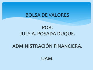 BOLSA DE VALORES
POR:
JULY A. POSADA DUQUE.
ADMINISTRACIÓN FINANCIERA.
UAM.
 