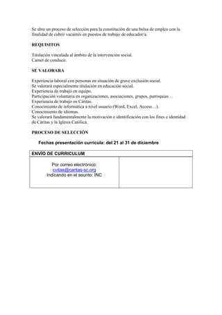 Se abre un proceso de selección para la constitución de una bolsa de empleo con la
finalidad de cubrir vacantes en puestos de trabajo de educador/a.
REQUISITOS
Titulación vinculada al ámbito de la intervención social.
Carnet de conducir.
SE VALORARA
Experiencia laboral con personas en situación de grave exclusión social.
Se valorará especialmente titulación en educación social.
Experiencia de trabajo en equipo.
Participación voluntaria en organizaciones, asociaciones, grupos, parroquias…
Experiencia de trabajo en Cáritas.
Conocimiento de informática a nivel usuario (Word, Excel, Access…).
Conocimiento de idiomas.
Se valorará fundamentalmente la motivación e identificación con los fines e identidad
de Cáritas y la Iglesia Católica.
PROCESO DE SELECCIÓN
Fechas presentación curricula: del 21 al 31 de diciembre
ENVÍO DE CURRICULUM
Por correo electrónico:
cvitae@caritas-sc.org
Indicando en el asunto: INC
 