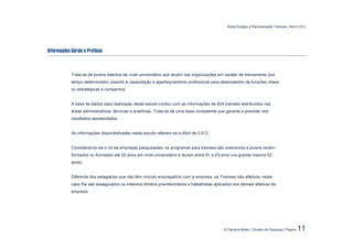Bolsa Estágio e Remuneração Trainees | Abril 2.012




Informações Gerais e Práticas



            Trata-se de jovens talentos de nível universitário que atuam nas organizações em caráter de treinamento (por
            tempo determinado) visando à capacitação e aperfeiçoamento profissional para desempenho de funções-chave
            ou estratégicas à companhia.


            A base de dados para realização deste estudo contou com as informações de 834 trainees distribuídos nas
            áreas administrativas, técnicas e analíticas. Trata-se de uma base consistente que garante a precisão dos
            resultados apresentados.


            As informações disponibilizadas neste estudo referem-se a Abril de 2.012.


            Considerando-se o rol de empresas pesquisadas, os programas para trainees são extensivos a jovens recém-
            formados ou formados até 02 anos em nível universitário e duram entre 01 a 03 anos (na grande maioria 02
            anos).


            Diferente dos estagiários que não têm vínculo empregatício com a empresa, os Trainees são efetivos, neste
            caso lhe são assegurados os mesmos direitos previdenciários e trabalhistas aplicados aos demais efetivos da
            empresa.




                                                                                             © Carreira Müller | Divisão de Pesquisa | Página   11
 