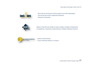 Bolsa Estágio e Remuneração Trainees | Abril 2.012




  Banco Nacional de Pesquisa de Remuneração (mais de 500 organizações)
  Club Surveys para Grupos e Segmentos Específicos
  Pesquisas Customizadas




Software e Portal RH para Gestão de Cargos e Salários, Avaliação de Desempenho
e Competências, Treinamento e Desenvolvimento, Workflow e Balanced Scorecard




 Análise de Perfis Pessoais
 Cursos e Seminários abertos e in-company.




                                             © Carreira Müller | Divisão de Pesquisa | Página   17
 