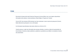 Bolsa Estágio e Remuneração Trainees | Abril 2.012




O Estudo



           Este estudo foi desenvolvido pela Divisão de Pesquisa da Carreira Müller e tem como objetivo disponibilizar
           informações sobre práticas e valores aplicados a Bolsa Estágio e Programa de Trainees.


           Cerca de 50% das empresas (306 empresas) que hoje contemplam o banco nacional de pesquisa da Carreira
           Müller efetivamente participaram com as informações.


           As informações disponibilizadas neste estudo referem-se a Abril de 2.012.


           Visando preservar o sigilo das informações das empresas utilizadas no estudo os dados são apresentados de
           forma fechada. Somente os dados estatísticos, qualitativos e quantitativos que refletem os resultados do estudo
           são apresentados.




                                                                                              © Carreira Müller | Divisão de Pesquisa | Página   2
 