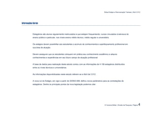 Bolsa Estágio e Remuneração Trainees | Abril 2.012




Informações Gerais



            Estagiários são alunos regularmente matriculados e que estejam frequentando, cursos vinculados à estrutura do
            ensino público e particular, nos níveis ensino médio técnico, médio regular e universitário.


            Os estágios devem possibilitar aos estudantes o acúmulo de conhecimentos e aperfeiçoamento profissional em
            sua área de atuação.


            Devem assegurar que os estudantes coloquem em prática seu conhecimento acadêmico e adquira
            conhecimentos e experiências em seu futuro campo de atuação profissional.


            A base de dados para realização deste estudo contou com as informações de 4.158 estagiários distribuídos
            entre os níveis técnicos e universitários.


            As informações disponibilizadas neste estudo referem-se a Abril de 2.012.


            A nova Lei do Estágio, em vigor a partir de 25/09/2.008, definiu novos parâmetros para as contratações de
            estagiários. Dentre os principais pontos da nova legislação podemos citar:




                                                                                                  © Carreira Müller | Divisão de Pesquisa | Página   4
 