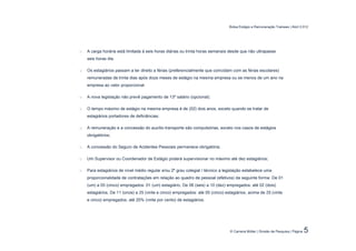 Bolsa Estágio e Remuneração Trainees | Abril 2.012




o   A carga horária está limitada à seis horas diárias ou trinta horas semanais desde que não ultrapasse
    seis horas dia.

o   Os estagiários passam a ter direito a férias (preferencialmente que coincidam com as férias escolares)
    remuneradas de trinta dias após doze meses de estágio na mesma empresa ou se menos de um ano na
    empresa ao valor proporcional.

o   A nova legislação não prevê pagamento de 13º salário (opcional);

o   O tempo máximo de estágio na mesma empresa é de (02) dois anos, exceto quando se tratar de
    estagiários portadores de deficiências;

o   A remuneração e a concessão do auxílio-transporte são compulsórias, exceto nos casos de estágios
    obrigatórios;

o   A concessão do Seguro de Acidentes Pessoais permanece obrigatória;

o   Um Supervisor ou Coordenador de Estágio poderá supervisionar no máximo até dez estagiários;

o   Para estagiários de nível médio regular e/ou 2º grau colegial / técnico a legislação estabelece uma
    proporcionalidade de contratações em relação ao quadro de pessoal (efetivos) da seguinte forma: De 01
    (um) a 05 (cinco) empregados: 01 (um) estagiário, De 06 (seis) a 10 (dez) empregados: até 02 (dois)
    estagiários, De 11 (onze) a 25 (vinte e cinco) empregados: até 05 (cinco) estagiários, acima de 25 (vinte
    e cinco) empregados, até 20% (vinte por cento) de estagiários.




                                                                                © Carreira Müller | Divisão de Pesquisa | Página   5
 
