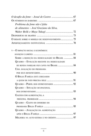 BOLSA FAMÍLIA



O desafio da fome – Josué de Castro ................................ 67
OS NÚMEROS DA BARBÁRIE . ................................................... 67
   Problema da fome não é falta
   de alimentos – José Graziano da Silva,
   Walter Belik e Maya Takagi ........................................ 72
DESPERDÍCIO DE BILHÕES ...................................................... 73
O DEBATE SOBRE O MODELO DE DESENVOLVIMENTO .................. 75
APERFEIÇOAMENTO INSTITUCIONAL ........................................ 78

V   – O IMPACTO SOCIAL E ECONÔMICO:
     AVANÇOS E LIMITES ........................................................... 81

      SOBRE A REDUÇÃO DA DESIGUALDADE NO BRASIL ............. 84
      QUADRO – EVOLUÇÃO RECENTE DA DESIGUALDADE
       DE RENDA FAMILIAR PER CAPITA NO BRASIL ...................... 84
      UMA AVALIAÇÃO DO PROGRAMA
       POR SEUS BENEFICIÁRIOS ................................................. 90

      O BOLSA FAMÍLIA ESTÁ CHEGANDO
       A QUEM DE FATO PRECISA DELE ....................................... 91

      QUADRO – PERFIL DOS ENTREVISTADOS ............................. 92
      QUADRO – SITUAÇÃO OCUPACIONAL
       DOS ENTREVISTADOS ....................................................... 93

      GASTOS COM ALIMENTAÇÃO, A
       PRINCIPAL PRIORIDADE ................................................... 94
      QUADRO – GASTO DO DINHEIRO DO
       PROGRAMA BOLSA FAMÍLIA ........................................... 95

      QUADRO – AVALIAÇÃO DA ALIMENTAÇÃO
       APÓS O BOLSA FAMÍLIA ................................................. 97

      MELHORA NA AUTO-ESTIMA E NO CRÉDITO ......................... 97



                                          6
 