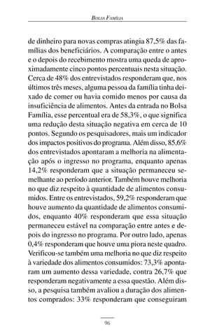 BOLSA FAMÍLIA



de dinheiro para novas compras atingia 87,5% das fa-
mílias dos beneficiários. A comparação entre o antes
e o depois do recebimento mostra uma queda de apro-
ximadamente cinco pontos percentuais nesta situação.
Cerca de 48% dos entrevistados responderam que, nos
últimos três meses, alguma pessoa da família tinha dei-
xado de comer ou havia comido menos por causa da
insuficiência de alimentos. Antes da entrada no Bolsa
Família, esse percentual era de 58,3%, o que significa
uma redução desta situação negativa em cerca de 10
pontos. Segundo os pesquisadores, mais um indicador
dos impactos positivos do programa. Além disso, 85,6%
dos entrevistados apontaram a melhoria na alimenta-
ção após o ingresso no programa, enquanto apenas
14,2% responderam que a situação permaneceu se-
melhante ao período anterior. Também houve melhoria
no que diz respeito à quantidade de alimentos consu-
midos. Entre os entrevistados, 59,2% responderam que
houve aumento da quantidade de alimentos consumi-
dos, enquanto 40% responderam que essa situação
permaneceu estável na comparação entre antes e de-
pois do ingresso no programa. Por outro lado, apenas
0,4% responderam que houve uma piora neste quadro.
Verificou-se também uma melhoria no que diz respeito
à variedade dos alimentos consumidos: 73,3% aponta-
ram um aumento dessa variedade, contra 26,7% que
responderam negativamente a essa questão. Além dis-
so, a pesquisa também avaliou a duração dos alimen-
tos comprados: 33% responderam que conseguiram


                           96
 