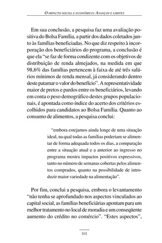 O IMPACTO SOCIAL E ECONÔMICO: AVANÇOS E LIMITES



  Em sua conclusão, a pesquisa faz uma avaliação po-
sitiva do Bolsa Família, a partir dos dados coletados jun-
to às famílias beneficiadas. No que diz respeito à incor-
poração dos beneficiários do programa, a conclusão é
que ela “se faz de forma condizente com os objetivos de
distribuição de renda almejados, na medida em que
98,6% das famílias pertencem à faixa de até três salá-
rios mínimos de renda mensal, já considerando dentro
deste patamar o valor do benefício”. A representatividade
maior de pretos e pardos entre os beneficiários, levando
em conta o peso demográfico destes grupos populacio-
nais, é apontada como índice do acerto dos critérios es-
colhidos para candidatos ao Bolsa Família. Quanto ao
consumo de alimentos, a pesquisa conclui:

            “embora estejamos ainda longe de uma situação
          ideal, na qual todas as famílias poderiam se alimen-
          tar de forma adequada todos os dias, a comparação
          entre a situação atual e a anterior ao ingresso no
          programa mostra impactos positivos expressivos,
          tanto no número de semanas cobertas pelos alimen-
          tos comprados, quanto na possibilidade de intro-
          duzir maior variedade na alimentação”.

  Por fim, conclui a pesquisa, embora o levantamento
“não tenha se aprofundado nos aspectos vinculados ao
capital social, as famílias beneficiárias apontam para um
melhor tratamento no local de moradia e um conseqüente
aumento do crédito no comércio”. “Estes aspectos”,


                             101
 