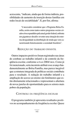 BOLSA FAMÍLIA



acrescenta, “indicam, ainda que de forma indireta, pos-
sibilidades de aumento da inserção destas famílias em
redes locais de sociabilidade”. E, por fim, afirma:

            “é necessário considerar que o Programa Bolsa Fa-
          mília, assim como tantos outros programas sociais cri-
          ados e/ou expandidos pela atual gestão federal, enfrenta
          um gigantesco desafio: reverter uma situação de extre-
          ma desigualdade na distribuição de renda que vem ca-
          racterizando historicamente a sociedade brasileira”.

        REDUÇÃO DO TRABALHO INFANTIL
  Outros impactos positivos foram registrados nas áreas
de combate ao trabalho infantil e de controle da fre-
qüência escolar, conforme a PNAD 2004/ IBGE. Como já
foi mencionado, seria incorreto atribuir esse avanço fun-
damentalmente ao Bolsa Família, mas parece inegável
que a estrutura integrada de políticas sociais contribuiu
para o resultado. A redução do trabalho infantil e a
ampliação do acesso ao ensino são fenômenos que es-
tão diretamente relacionados e representam a abertura
de novas janelas de oportunidades para os setores mais
pobres da população.

      CONTROLE DA FREQÜÊNCIA ESCOLAR
 O programa também já apresenta resultados positi-
vos no acompanhamento da freqüência escolar. Quase


                              102
 
