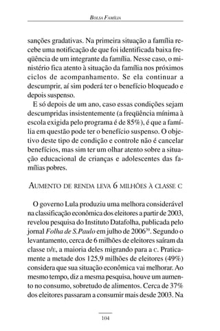 BOLSA FAMÍLIA



sanções gradativas. Na primeira situação a família re-
cebe uma notificação de que foi identificada baixa fre-
qüência de um integrante da família. Nesse caso, o mi-
nistério fica atento à situação da família nos próximos
ciclos de acompanhamento. Se ela continuar a
descumprir, aí sim poderá ter o benefício bloqueado e
depois suspenso.
  E só depois de um ano, caso essas condições sejam
descumpridas insistentemente (a freqüência mínima à
escola exigida pelo programa é de 85%), é que a famí-
lia em questão pode ter o benefício suspenso. O obje-
tivo deste tipo de condição e controle não é cancelar
benefícios, mas sim ter um olhar atento sobre a situa-
ção educacional de crianças e adolescentes das fa-
mílias pobres.

AUMENTO DE RENDA LEVA 6 MILHÕES À CLASSE C
  O governo Lula produziu uma melhora considerável
na classificação econômica dos eleitores a partir de 2003,
revelou pesquisa do Instituto Datafolha, publicada pelo
jornal Folha de S.Paulo em julho de 200639. Segundo o
levantamento, cerca de 6 milhões de eleitores saíram da
classe D/E, a maioria deles migrando para a C. Pratica-
mente a metade dos 125,9 milhões de eleitores (49%)
considera que sua situação econômica vai melhorar. Ao
mesmo tempo, diz a mesma pesquisa, houve um aumen-
to no consumo, sobretudo de alimentos. Cerca de 37%
dos eleitores passaram a consumir mais desde 2003. Na


                           104
 