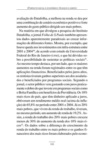 O IMPACTO SOCIAL E ECONÔMICO: AVANÇOS E LIMITES



avaliação do Datafolha, a melhora na renda se deu por
uma combinação de cenário econômico positivo e forte
aumento do gasto público dirigido aos mais pobres.
  Na matéria em que divulgou a pesquisa do Instituto
Datafolha, o jornal Folha de S.Paulo também apresen-
tou dados aparentemente paradoxais ao cruzar infor-
mações de diferentes fontes. Mostra, por exemplo, que
houve queda nos investimentos em infra-estrutura entre
2001 e 200440, de acordo com estudo da Universidade
Federal do Rio de Janeiro (UFRJ), e que há dúvidas so-
bre a possibilidade de sustentar as políticas sociais41.
Ao mesmo tempo destaca, por um lado, que os maiores
aumentos na renda foram registrados entre os que têm
aplicações financeiras. Beneficiados pelos juros altos,
os rentistas tiveram ganhos superiores aos dos assalaria-
dos e beneficiados por programas sociais. Segundo o
jornal, o setor público vem gastando com juros pratica-
mente o dobro do que investe em programas sociais como
o Bolsa Família e em benefícios da Previdência. Os 10%
mais ricos do país, que têm dinheiro aplicado a juros,
obtiveram um rendimento médio real (acima da infla-
ção) de 65,8% no período entre 2001 e 2004. Já os 20%
mais pobres, que vivem da renda do trabalho, tiveram,
no mesmo período, um aumento de renda de 19,2%. As-
sim, a renda do trabalho dos 20% mais pobres cresceu
menos de 30% do aumento da renda dos 10% mais ri-
cos42. Os dados sobre a diferença do crescimento da
renda do trabalho entre os mais pobres e os ganhos fi-
nanceiros dos mais ricos foram elaborados pelo econo-


                             105
 