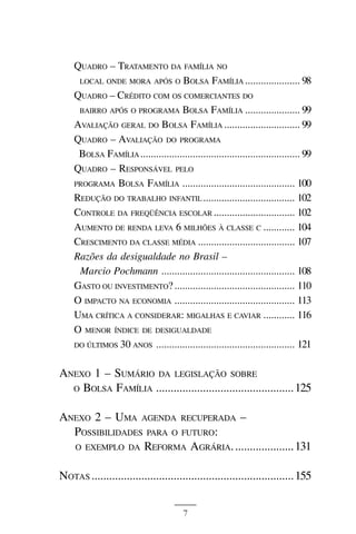 BOLSA FAMÍLIA



    QUADRO – TRATAMENTO DA FAMÍLIA NO
     LOCAL ONDE MORA APÓS O BOLSA FAMÍLIA ..................... 98

    QUADRO – CRÉDITO COM OS COMERCIANTES DO
     BAIRRO APÓS O PROGRAMA BOLSA FAMÍLIA ..................... 99

    AVALIAÇÃO GERAL DO BOLSA FAMÍLIA ............................. 99
    QUADRO – AVALIAÇÃO DO PROGRAMA
     BOLSA FAMÍLIA ............................................................. 99
    QUADRO – RESPONSÁVEL PELO
    PROGRAMA BOLSA FAMÍLIA ........................................... 100
    REDUÇÃO DO TRABALHO INFANTIL ................................... 102
    CONTROLE DA FREQÜÊNCIA ESCOLAR ............................... 102
    AUMENTO DE RENDA LEVA 6 MILHÕES À CLASSE C ............ 104
    CRESCIMENTO DA CLASSE MÉDIA ..................................... 107
    Razões da desigualdade no Brasil –
     Marcio Pochmann ................................................... 108
    GASTO OU INVESTIMENTO? .............................................. 110
    O IMPACTO NA ECONOMIA .............................................. 113
    UMA CRÍTICA A CONSIDERAR: MIGALHAS E CAVIAR ............ 116
    O MENOR ÍNDICE DE DESIGUALDADE
    DO ÚLTIMOS 30 ANOS ..................................................... 121


ANEXO 1 – SUMÁRIO DA LEGISLAÇÃO SOBRE
  O BOLSA FAMÍLIA ............................................... 125


ANEXO 2 – UMA AGENDA RECUPERADA –
  POSSIBILIDADES PARA O FUTURO:
  O EXEMPLO DA REFORMA AGRÁRIA. .................... 131


NOTAS ..................................................................... 155


                                        7
 