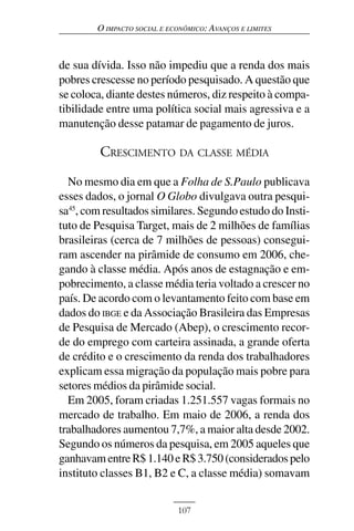 O IMPACTO SOCIAL E ECONÔMICO: AVANÇOS E LIMITES



de sua dívida. Isso não impediu que a renda dos mais
pobres crescesse no período pesquisado. A questão que
se coloca, diante destes números, diz respeito à compa-
tibilidade entre uma política social mais agressiva e a
manutenção desse patamar de pagamento de juros.

         CRESCIMENTO DA CLASSE MÉDIA

  No mesmo dia em que a Folha de S.Paulo publicava
esses dados, o jornal O Globo divulgava outra pesqui-
sa45, com resultados similares. Segundo estudo do Insti-
tuto de Pesquisa Target, mais de 2 milhões de famílias
brasileiras (cerca de 7 milhões de pessoas) consegui-
ram ascender na pirâmide de consumo em 2006, che-
gando à classe média. Após anos de estagnação e em-
pobrecimento, a classe média teria voltado a crescer no
país. De acordo com o levantamento feito com base em
dados do IBGE e da Associação Brasileira das Empresas
de Pesquisa de Mercado (Abep), o crescimento recor-
de do emprego com carteira assinada, a grande oferta
de crédito e o crescimento da renda dos trabalhadores
explicam essa migração da população mais pobre para
setores médios da pirâmide social.
  Em 2005, foram criadas 1.251.557 vagas formais no
mercado de trabalho. Em maio de 2006, a renda dos
trabalhadores aumentou 7,7%, a maior alta desde 2002.
Segundo os números da pesquisa, em 2005 aqueles que
ganhavam entre R$ 1.140 e R$ 3.750 (considerados pelo
instituto classes B1, B2 e C, a classe média) somavam


                             107
 