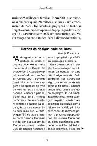 BOLSA FAMÍLIA



mais de 25 milhões de famílias. Já em 2006, esse núme-
ro subiu para quase 28 milhões de lares – um cresci-
mento de 7,9%. De acordo as projeções do Instituto
Target, o consumo dessa parcela da população deve subir
em R$ 31,19 bilhões em 2006, um crescimento de 4,5%
em relação ao ano anterior. Para o diretor do instituto,


       Razões da desigualdade no Brasil
                                         Marcio Pochmann

“A     desigualdade na re-
       partição de renda, ri-
                                serem apropriados por 90%
                                da população brasileira.
queza e poder é uma marca          Esse descalabro em rela-
inalienável do Brasil. De       ção à concentração sem li-
acordo com o Atlas da exclu-    mites da riqueza no país
são social – Os ricos no Bra-   não é algo recente. Pelo
sil (Cortez, 2004), somente     contrário, isso parece ser
5 mil clãs de famílias che-     algo consolidado desde
gam a se apropriar de mais      sempre no Brasil, embora
de 40% de toda a riqueza        desde 1980, com o abando-
nacional, embora o país re-     no do projeto de industriali-
gistre mais de 51 milhões       zação nacional, tenha avan-
de famílias. Se se conside-     çado no país o ciclo da finan-
ra somente a parcela da po-     ceirização da riqueza, com o
pulação que se concentra        retorno ao modelo primário-
no decil mais rico, verifica-   exportador de matérias-pri-
se que 75% de toda a rique-     mas e produtos agropecuá-
za contabilizada terminam       rios. Da mesma forma que
sendo por ela absorvida.        os ciclos econômicos ante-
Em outras palavras, restam      riores, o padrão distributivo
25% da riqueza nacional a       segue inalterado, a não ser



                            108
 
