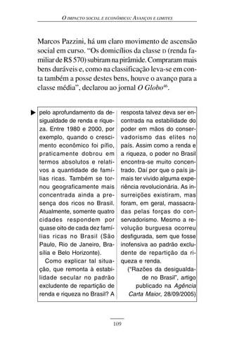 O IMPACTO SOCIAL E ECONÔMICO: AVANÇOS E LIMITES



Marcos Pazzini, há um claro movimento de ascensão
social em curso. “Os domicílios da classe D (renda fa-
miliar de R$ 570) subiram na pirâmide. Compraram mais
bens duráveis e, como na classificação leva-se em con-
ta também a posse destes bens, houve o avanço para a
classe média”, declarou ao jornal O Globo46.


pelo aprofundamento da de-       resposta talvez deva ser en-
sigualdade de renda e rique-     contrada na estabilidade do
za. Entre 1980 e 2000, por       poder em mãos do conser-
exemplo, quando o cresci-        vadorismo das elites no
mento econômico foi pífio,       país. Assim como a renda e
praticamente dobrou em           a riqueza, o poder no Brasil
termos absolutos e relati-       encontra-se muito concen-
vos a quantidade de famí-        trado. Daí por que o país ja-
lias ricas. Também se tor-       mais ter vivido alguma expe-
nou geograficamente mais         riência revolucionária. As in-
concentrada ainda a pre-         surreições existiram, mas
sença dos ricos no Brasil.       foram, em geral, massacra-
Atualmente, somente quatro       das pelas forças do con-
cidades respondem por            servadorismo. Mesmo a re-
quase oito de cada dez famí-     volução burguesa ocorreu
lias ricas no Brasil (São        desfigurada, sem que fosse
Paulo, Rio de Janeiro, Bra-      inofensiva ao padrão exclu-
sília e Belo Horizonte).         dente de repartição da ri-
   Como explicar tal situa-      queza e renda.
ção, que remonta à estabi-          (“Razões da desigualda-
lidade secular no padrão                  de no Brasil”, artigo
excludente de repartição de            publicado na Agência
renda e riqueza no Brasil? A        Carta Maior, 28/09/2005)



                             109
 