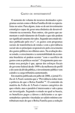 BOLSA FAMÍLIA



            GASTO    OU INVESTIMENTO?

   O aumento do volume de recursos destinados a pro-
gramas sociais como o Bolsa Família divide os especia-
listas no setor. Para alguns, trata-se de um investimento
estratégico capaz de gerar uma dinâmica de desenvol-
vimento na economia. Para outros, são gastos que au-
mentam o endividamento do Estado e que não podem
ser significativamente elevados. Segundo um estudo téc-
nico publicado pelo IPEA47, os gastos com programas
sociais de transferência de renda e com a previdência
social são os principais responsáveis pelo crescimento
dos gastos públicos nos últimos anos. Na avaliação des-
se estudo, o crescimento e a sustentabilidade da econo-
mia brasileira só podem ocorrer “com o sacrifício de
gastos com as políticas sociais”. O argumento para sus-
tentar essa posição é que, apesar dos esforços fiscais
do governo federal desde 1999 e da melhoroa do perfil
e do custo da dívida pública, o investimento público vem
caindo e a carga tributária aumentando.
   Em matéria publicada em julho de 2006, o jornal Fo-
lha de S.Paulo sustenta que a “Previdência reduz mais
a pobreza do que o Bolsa Família”48. O conteúdo da
matéria da Folha de S.Paulo é menos categórico do
que o título, mas o paralelo é interessante e vale a pena
ser investigado. Segundo o estudo no qual se baseia,
os benefícios pagos a idosos e deficientes e as apo-
sentadorias e pensões vinculadas ao salário mínimo con-
tribuíram mais do que o Bolsa Família para a redução


                           110
 