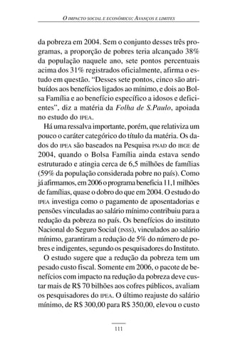 O IMPACTO SOCIAL E ECONÔMICO: AVANÇOS E LIMITES



da pobreza em 2004. Sem o conjunto desses três pro-
gramas, a proporção de pobres teria alcançado 38%
da população naquele ano, sete pontos percentuais
acima dos 31% registrados oficialmente, afirma o es-
tudo em questão. “Desses sete pontos, cinco são atri-
buídos aos benefícios ligados ao mínimo, e dois ao Bol-
sa Família e ao benefício específico a idosos e defici-
entes”, diz a matéria da Folha de S.Paulo, apoiada
no estudo do IPEA.
  Há uma ressalva importante, porém, que relativiza um
pouco o caráter categórico do título da matéria. Os da-
dos do IPEA são baseados na Pesquisa PNAD do IBGE de
2004, quando o Bolsa Família ainda estava sendo
estruturado e atingia cerca de 6,5 milhões de famílias
(59% da população considerada pobre no país). Como
já afirmamos, em 2006 o programa beneficia 11,1 milhões
de famílias, quase o dobro do que em 2004. O estudo do
IPEA investiga como o pagamento de aposentadorias e
pensões vinculadas ao salário mínimo contribuiu para a
redução da pobreza no país. Os benefícios do instituto
Nacional do Seguro Social (INSS), vinculados ao salário
mínimo, garantiram a redução de 5% do número de po-
bres e indigentes, segundo os pesquisadores do Instituto.
  O estudo sugere que a redução da pobreza tem um
pesado custo fiscal. Somente em 2006, o pacote de be-
nefícios com impacto na redução da pobreza deve cus-
tar mais de R$ 70 bilhões aos cofres públicos, avaliam
os pesquisadores do IPEA. O último reajuste do salário
mínimo, de R$ 300,00 para R$ 350,00, elevou o custo


                             111
 