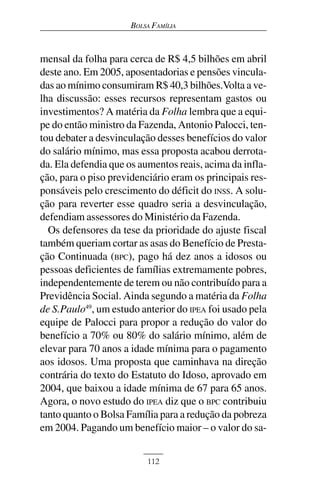 BOLSA FAMÍLIA



mensal da folha para cerca de R$ 4,5 bilhões em abril
deste ano. Em 2005, aposentadorias e pensões vincula-
das ao mínimo consumiram R$ 40,3 bilhões.Volta a ve-
lha discussão: esses recursos representam gastos ou
investimentos? A matéria da Folha lembra que a equi-
pe do então ministro da Fazenda, Antonio Palocci, ten-
tou debater a desvinculação desses benefícios do valor
do salário mínimo, mas essa proposta acabou derrota-
da. Ela defendia que os aumentos reais, acima da infla-
ção, para o piso previdenciário eram os principais res-
ponsáveis pelo crescimento do déficit do INSS. A solu-
ção para reverter esse quadro seria a desvinculação,
defendiam assessores do Ministério da Fazenda.
  Os defensores da tese da prioridade do ajuste fiscal
também queriam cortar as asas do Benefício de Presta-
ção Continuada (BPC), pago há dez anos a idosos ou
pessoas deficientes de famílias extremamente pobres,
independentemente de terem ou não contribuído para a
Previdência Social. Ainda segundo a matéria da Folha
de S.Paulo49, um estudo anterior do IPEA foi usado pela
equipe de Palocci para propor a redução do valor do
benefício a 70% ou 80% do salário mínimo, além de
elevar para 70 anos a idade mínima para o pagamento
aos idosos. Uma proposta que caminhava na direção
contrária do texto do Estatuto do Idoso, aprovado em
2004, que baixou a idade mínima de 67 para 65 anos.
Agora, o novo estudo do IPEA diz que o BPC contribuiu
tanto quanto o Bolsa Família para a redução da pobreza
em 2004. Pagando um benefício maior – o valor do sa-


                          112
 
