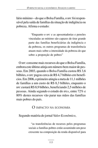 O IMPACTO SOCIAL E ECONÔMICO: AVANÇOS E LIMITES



lário mínimo – do que o Bolsa Família, o BPC foi respon-
sável pela saída de famílias da situação de indigência ou
pobreza. Afirma o estudo:

            “Enquanto o BPC e as aposentadorias e pensões
          vinculadas ao mínimo são capazes de tirar grande
          parte das famílias beneficiárias da indigência e
          da pobreza, os outros programas de transferência
          atuam mais sobre a intensidade da pobreza do que
          sobre a proporção de pobres”

  O BPC consome mais recursos do que o Bolsa Família,
embora este último atinja um número bem maior de pes-
soas. Em 2003, quando o Bolsa Família custou R$ 3,6
bilhões, o BPC pagou cerca de R$ 4,7 bilhões em benefí-
cios. Em 2006, o primeiro atingiu a meta de 11,1 milhões
de famílias a um custo de R$ 8,3 bilhões, enquanto o
BPC custará R$ 8,9 bilhões, beneficiando 2,5 milhões de
pessoas. Ainda segundo o estudo do IPEA, entre 72% e
80% destes recursos vão parar nas mãos das famílias
mais pobres do país.

            O IMPACTO NA ECONOMIA
  Segundo matéria do jornal Valor Econômico,

            “as transferências de recursos pelos programas
          sociais a famílias pobres estão assumindo um peso
          crescente na composição da renda disponível para


                             113
 