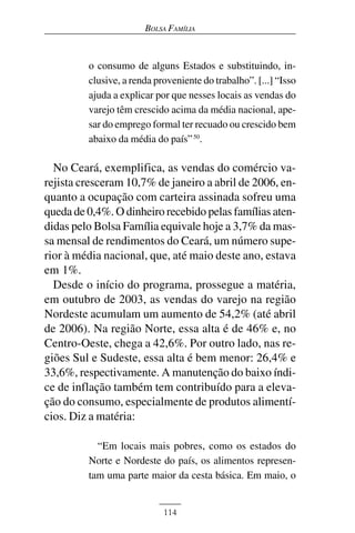 BOLSA FAMÍLIA



         o consumo de alguns Estados e substituindo, in-
         clusive, a renda proveniente do trabalho”. [...] “Isso
         ajuda a explicar por que nesses locais as vendas do
         varejo têm crescido acima da média nacional, ape-
         sar do emprego formal ter recuado ou crescido bem
         abaixo da média do país” 50.

  No Ceará, exemplifica, as vendas do comércio va-
rejista cresceram 10,7% de janeiro a abril de 2006, en-
quanto a ocupação com carteira assinada sofreu uma
queda de 0,4%. O dinheiro recebido pelas famílias aten-
didas pelo Bolsa Família equivale hoje a 3,7% da mas-
sa mensal de rendimentos do Ceará, um número supe-
rior à média nacional, que, até maio deste ano, estava
em 1%.
  Desde o início do programa, prossegue a matéria,
em outubro de 2003, as vendas do varejo na região
Nordeste acumulam um aumento de 54,2% (até abril
de 2006). Na região Norte, essa alta é de 46% e, no
Centro-Oeste, chega a 42,6%. Por outro lado, nas re-
giões Sul e Sudeste, essa alta é bem menor: 26,4% e
33,6%, respectivamente. A manutenção do baixo índi-
ce de inflação também tem contribuído para a eleva-
ção do consumo, especialmente de produtos alimentí-
cios. Diz a matéria:

           “Em locais mais pobres, como os estados do
         Norte e Nordeste do país, os alimentos represen-
         tam uma parte maior da cesta básica. Em maio, o


                            114
 
