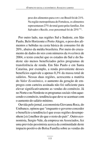 O IMPACTO SOCIAL E ECONÔMICO: AVANÇOS E LIMITES



         peso dos alimentos para o IPCA no Brasil foi de 21%.
         Na região metropolitana de Fortaleza, os alimentos
         representaram 27% do total gasto pelas famílias. Em
         Salvador e Recife, esse percentual foi de 25%”51.

  Por outro lado, nas regiões Sul e Sudeste, em São
Paulo, Belo Horizonte e Porto Alegre, o peso dos ali-
mentos e bebidas na cesta básica de consumo foi de
20%, abaixo da média brasileira. Por meio do cruza-
mento de dados do MDS com números da PNAD/IBGE de
2004, o texto conclui que os estados do Sul e do Su-
deste são menos beneficiados pelos programas de
transferência de renda. Em São Paulo e em Santa
Catarina, por exemplo, a renda proveniente desses
benefícios equivale a apenas 0,3% da massa total de
salários. Nessas duas regiões, acrescenta a matéria
do Valor Econômico, o aumento da geração de em-
pregos com carteira assinada não foi suficiente para
elevar significativamente as vendas do comércio. Já
no Norte e no Nordeste os programas sociais vêm aque-
cendo o comércio, tendência que deve se acentuar com
o aumento do salário mínimo.
  Ouvida pelo jornal, a economista Giovanna Roca, do
Unibanco, opinou que “enquanto o governo conceder
o benefício a tendência é que essas regiões desempe-
nhem [sic] melhor do que o resto do país”. Outro eco-
nomista, Sergio Vale, da empresa MB Associados, fez
uma previsão pessimista acerca da continuidade deste
impacto positivo do Bolsa Família sobre as vendas do


                             115
 